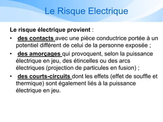 Le Risque Electrique
Le risque électrique provient :
• des contacts avec une pièce conductrice portée à un
potentiel différent de celui de la personne exposée ;
• des amorçages qui provoquent, selon la puissance
électrique en jeu, des étincelles ou des arcs
électriques (projection de particules en fusion) ;
• des courts-circuits dont les effets (effet de souffle et
thermique) sont également liés à la puissance
électrique en jeu.
 