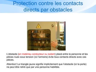 L’obstacle (en matériau conducteur ou isolant) placé entre la personne et les
pièces nues sous tension (ici l’armoire) évite tous contacts directs avec ces
pièces.
Attention! Le triangle jaune signifie implicitement que l’obstacle (ici la porte)
ne peut être retiré que par une personne habilitée.
3/1
Protection contre les contacts
directs par obstacles
 