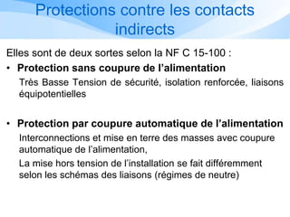 Protections contre les contacts
indirects
Elles sont de deux sortes selon la NF C 15-100 :
• Protection sans coupure de l’alimentation
Très Basse Tension de sécurité, isolation renforcée, liaisons
équipotentielles
• Protection par coupure automatique de l’alimentation
Interconnections et mise en terre des masses avec coupure
automatique de l’alimentation,
La mise hors tension de l’installation se fait différemment
selon les schémas des liaisons (régimes de neutre)
 
