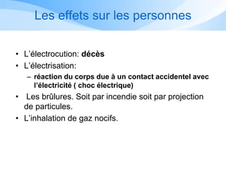 Les effets sur les personnes
• L’électrocution: décès
• L’électrisation:
– réaction du corps due à un contact accidentel avec
l’électricité ( choc électrique)
• Les brûlures. Soit par incendie soit par projection
de particules.
• L’inhalation de gaz nocifs.
 