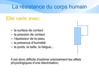 La résistance du corps humain
Elle varie avec:
– la surface de contact
– la pression de contact
– l’épaisseur de la peau
– la présence d’humidité
– le poids, la taille, la fatigue...
Il est donc difficile d’estimer précisément les effets
physiologiques d’une électrisation,
 