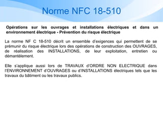 Norme NFC 18-510
Opérations sur les ouvrages et installations électriques et dans un
environnement électrique - Prévention du risque électrique
La norme NF C 18-510 décrit un ensemble d’exigences qui permettent de se
prémunir du risque électrique lors des opérations de construction des OUVRAGES,
de réalisation des INSTALLATIONS, de leur exploitation, entretien ou
démantèlement.
Elle s’applique aussi lors de TRAVAUX d’ORDRE NON ELECTRIQUE dans
l’ENVIRONNEMENT d’OUVRAGES ou d’INSTALLATIONS électriques tels que les
travaux du bâtiment ou les travaux publics.
 
