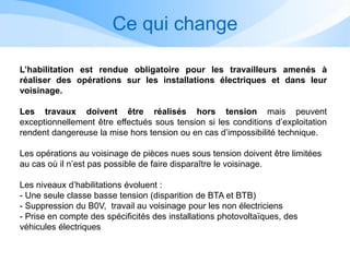 Ce qui change
L’habilitation est rendue obligatoire pour les travailleurs amenés à
réaliser des opérations sur les installations électriques et dans leur
voisinage.
Les travaux doivent être réalisés hors tension mais peuvent
exceptionnellement être effectués sous tension si les conditions d’exploitation
rendent dangereuse la mise hors tension ou en cas d’impossibilité technique.
Les opérations au voisinage de pièces nues sous tension doivent être limitées
au cas où il n’est pas possible de faire disparaître le voisinage.
Les niveaux d’habilitations évoluent :
- Une seule classe basse tension (disparition de BTA et BTB)
- Suppression du B0V, travail au voisinage pour les non électriciens
- Prise en compte des spécificités des installations photovoltaïques, des
véhicules électriques
 