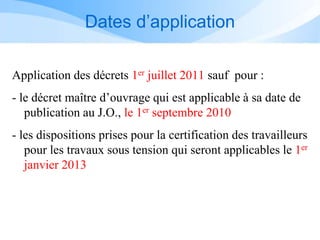 Dates d’application
Application des décrets 1er juillet 2011 sauf pour :
- le décret maître d’ouvrage qui est applicable à sa date de
publication au J.O., le 1er septembre 2010
- les dispositions prises pour la certification des travailleurs
pour les travaux sous tension qui seront applicables le 1er
janvier 2013
 