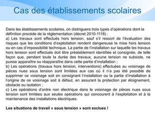 Cas des établissements scolaires
Dans les établissements scolaires, on distinguera trois types d’opérations dont la
définition procède de la réglementation (décret 2010-1118) :
a) Les travaux sont effectués hors tension, sauf s’il ressort de l’évaluation des
risques que les conditions d’exploitation rendent dangereuse la mise hors tension
ou en cas d’impossibilité technique. La partie de l’installation sur laquelle les travaux
hors tension sont effectués doit être préalablement identifiée et consignée, de telle
façon que, pendant toute la durée des travaux, aucune tension ne subsiste, ne
puisse apparaître ou réapparaître dans cette partie d’installation ;
b) Les opérations (travaux hors tension, interventions) effectuées au voisinage de
pièces nues sous tension sont limitées aux cas où il n’a pas été possible de
supprimer ce voisinage soit en consignant l’installation ou la partie d’installation à
l’origine de ce voisinage soit à défaut, en assurant la protection par éloignement,
obstacle ou isolation ;
c) Les opérations d’ordre non électrique dans le voisinage de pièces nues sous
tension sont limitées aux seules opérations qui concourent à l’exploitation et à la
maintenance des installations électriques.
Les situations de travail « sous tension » sont exclues !
 