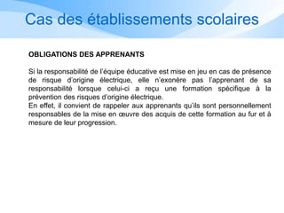 Cas des établissements scolaires
OBLIGATIONS DES APPRENANTS
Si la responsabilité de l’équipe éducative est mise en jeu en cas de présence
de risque d’origine électrique, elle n’exonère pas l’apprenant de sa
responsabilité lorsque celui-ci a reçu une formation spécifique à la
prévention des risques d’origine électrique.
En effet, il convient de rappeler aux apprenants qu’ils sont personnellement
responsables de la mise en œuvre des acquis de cette formation au fur et à
mesure de leur progression.
 