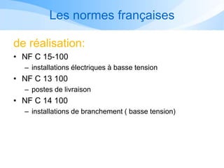 Les normes françaises
de réalisation:
• NF C 15-100
– installations électriques à basse tension
• NF C 13 100
– postes de livraison
• NF C 14 100
– installations de branchement ( basse tension)
 