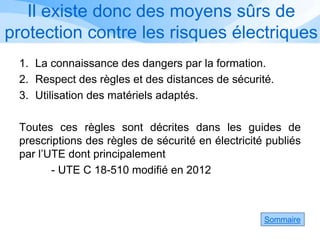 Il existe donc des moyens sûrs de
protection contre les risques électriques
1. La connaissance des dangers par la formation.
2. Respect des règles et des distances de sécurité.
3. Utilisation des matériels adaptés.
Toutes ces règles sont décrites dans les guides de
prescriptions des règles de sécurité en électricité publiés
par l’UTE dont principalement
- UTE C 18-510 modifié en 2012
Sommaire
 