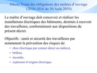 Décret fixant des obligations des maîtres d’ouvrage
(2010-1016 du 30 Août 2010)
Le maître d’ouvrage doit concevoir et réaliser les
installations électriques des bâtiments, destinés à recevoir
des travailleurs, conformément aux dispositions du
présent décret.
Objectifs : santé et sécurité des travailleurs par
notamment la prévention des risques de:
• choc électrique par contact direct ou indirect,
• brûlure,
• incendie,
• explosion d’origine électrique.
 