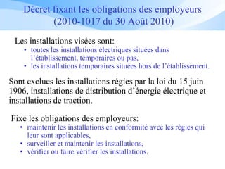 Décret fixant les obligations des employeurs
(2010-1017 du 30 Août 2010)
Fixe les obligations des employeurs:
• maintenir les installations en conformité avec les règles qui
leur sont applicables,
• surveiller et maintenir les installations,
• vérifier ou faire vérifier les installations.
Sont exclues les installations régies par la loi du 15 juin
1906, installations de distribution d’énergie électrique et
installations de traction.
Les installations visées sont:
• toutes les installations électriques situées dans
l’établissement, temporaires ou pas,
• les installations temporaires situées hors de l’établissement.
 