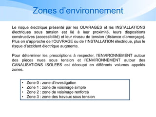 Zones d’environnement
Le risque électrique présenté par les OUVRAGES et les INSTALLATIONS
électriques sous tension est lié à leur proximité, leurs dispositions
constructives (accessibilité) et leur niveau de tension (distance d’amorçage).
Plus on s’approche de l’OUVRAGE ou de l’INSTALLATION électrique, plus le
risque d’accident électrique augmente.
Pour déterminer les prescriptions à respecter, l’ENVIRONNEMENT autour
des pièces nues sous tension et l’ENVIRONNEMENT autour des
CANALISATIONS ISOLEES est découpé en différents volumes appelés
zones.
• Zone 0 : zone d’investigation
• Zone 1 : zone de voisinage simple
• Zone 2 : zone de voisinage renforcé
• Zone 3 : zone des travaux sous tension
 