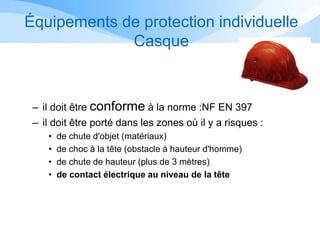 Équipements de protection individuelle
Casque
– il doit être conforme à la norme :NF EN 397
– il doit être porté dans les zones où il y a risques :
• de chute d'objet (matériaux)
• de choc à la tête (obstacle à hauteur d'homme)
• de chute de hauteur (plus de 3 mètres)
• de contact électrique au niveau de la tête
 