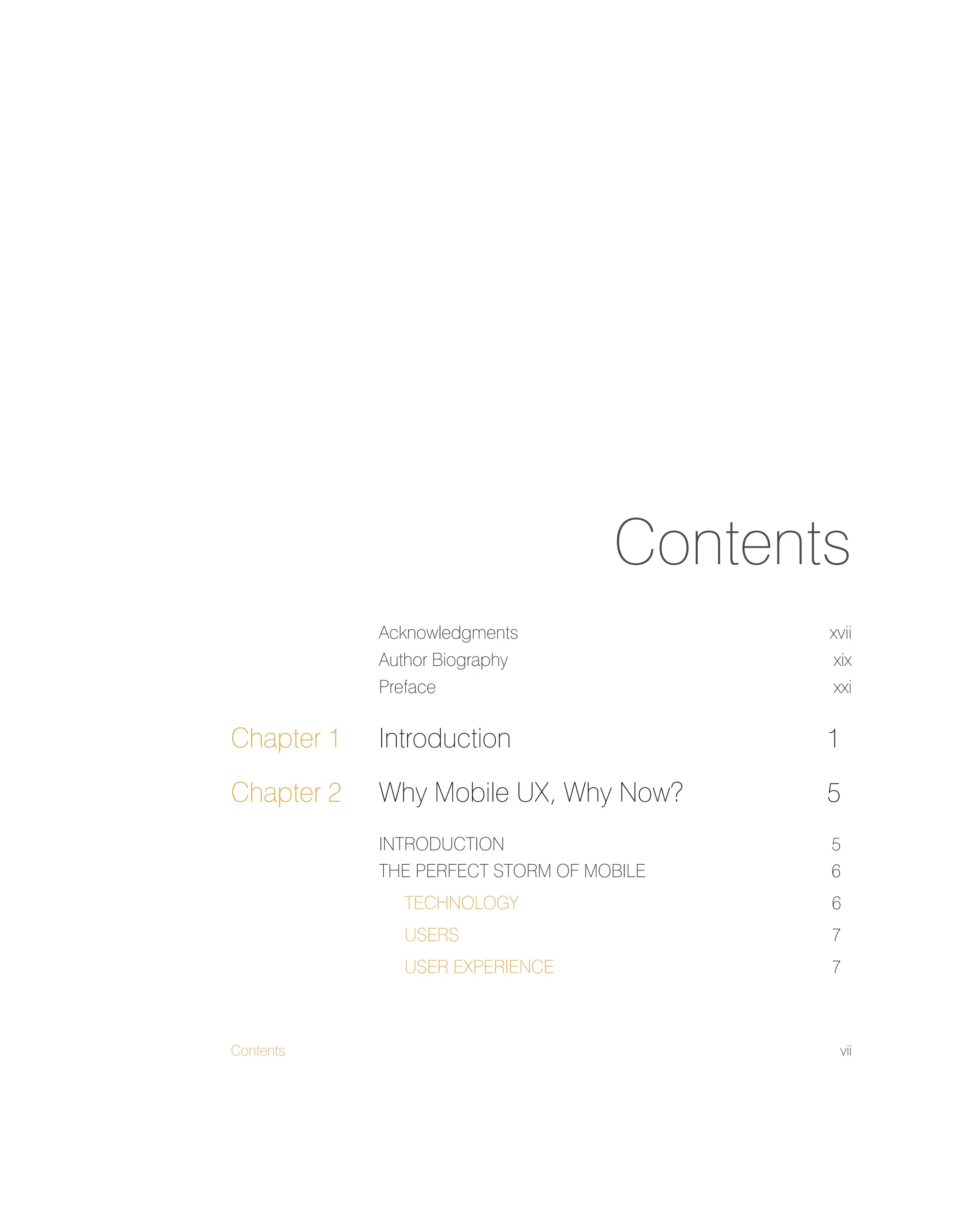 Contents vii
Contents
Acknowledgments xvii
Author Biography xix
Preface xxi
Chapter 1 Introduction 1
Chapter 2 Why Mobile UX, Why Now? 5
INTRODUCTION 5
THE PERFECT STORM OF MOBILE 6
TECHNOLOGY 6
USERS 7
USER EXPERIENCE 7
 