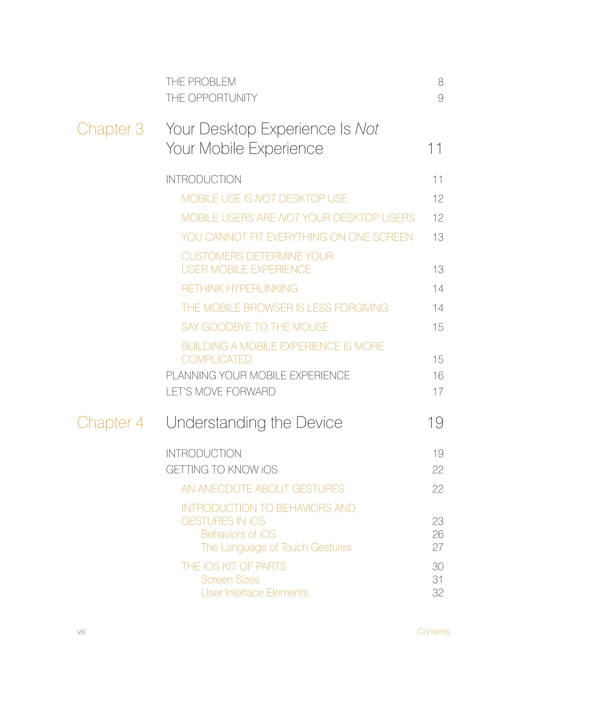 viii Contents
THE PROBLEM 8
THE OPPORTUNITY 9
Chapter 3 Your Desktop Experience Is Not
Your Mobile Experience 11
INTRODUCTION 11
MOBILE USE IS NOT DESKTOP USE 12
MOBILE USERS ARE NOT YOUR DESKTOP USERS 12
YOU CANNOT FIT EVERYTHING ON ONE SCREEN 13
CUSTOMERS DETERMINE YOUR
USER MOBILE EXPERIENCE 13
RETHINK HYPERLINKING 14
THE MOBILE BROWSER IS LESS FORGIVING 14
SAY GOODBYE TO THE MOUSE 15
BUILDING A MOBILE EXPERIENCE IS MORE
COMPLICATED 15
PLANNING YOUR MOBILE EXPERIENCE 16
LET’S MOVE FORWARD 17
Chapter 4 Understanding the Device 19
INTRODUCTION 19
GETTING TO KNOW iOS 22
AN ANECDOTE ABOUT GESTURES 22
INTRODUCTION TO BEHAVIORS AND
GESTURES IN iOS 23
Behaviors of iOS 26
The Language of Touch Gestures 27
THE iOS KIT OF PARTS 30
Screen Sizes 31
User Interface Elements 32
 
