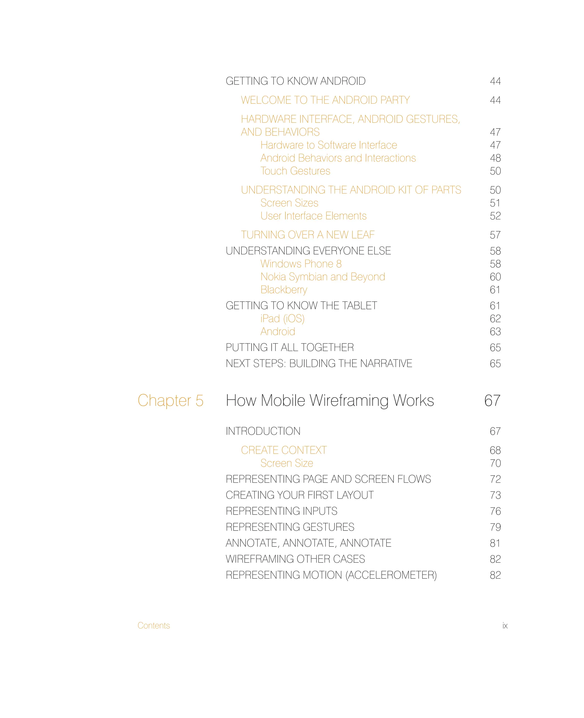 Contents ix
GETTING TO KNOW ANDROID 44
WELCOME TO THE ANDROID PARTY 44
HARDWARE INTERFACE, ANDROID GESTURES,
AND BEHAVIORS 47
Hardware to Software Interface 47
Android Behaviors and Interactions 48
Touch Gestures 50
UNDERSTANDING THE ANDROID KIT OF PARTS 50
Screen Sizes 51
User Interface Elements 52
TURNING OVER A NEW LEAF 57
UNDERSTANDING EVERYONE ELSE 58
Windows Phone 8 58
Nokia Symbian and Beyond 60
Blackberry 61
GETTING TO KNOW THE TABLET 61
iPad (iOS) 62
Android 63
PUTTING IT ALL TOGETHER 65
NEXT STEPS: BUILDING THE NARRATIVE 65
Chapter 5 How Mobile Wireframing Works 67
INTRODUCTION 67
CREATE CONTEXT 68
Screen Size 70
REPRESENTING PAGE AND SCREEN FLOWS 72
CREATING YOUR FIRST LAYOUT 73
REPRESENTING INPUTS 76
REPRESENTING GESTURES 79
ANNOTATE, ANNOTATE, ANNOTATE 81
WIREFRAMING OTHER CASES 82
REPRESENTING MOTION (ACCELEROMETER) 82
 
