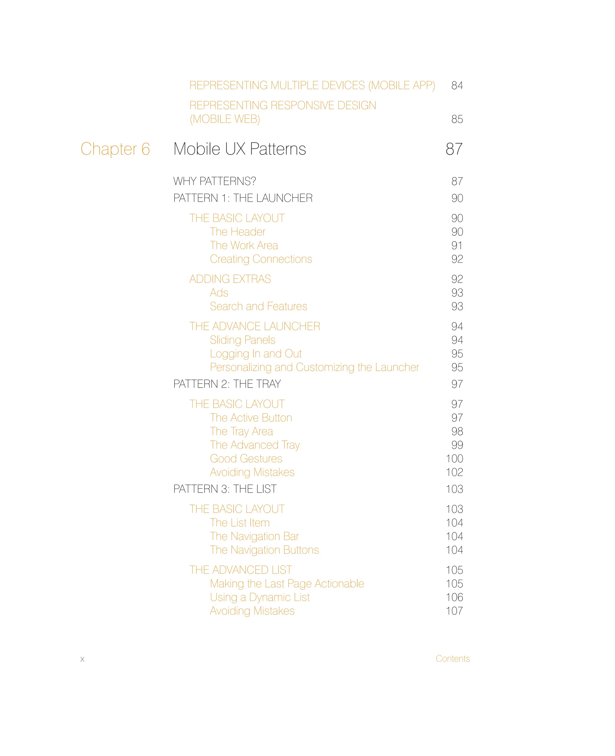 x Contents
REPRESENTING MULTIPLE DEVICES (MOBILE APP) 84
REPRESENTING RESPONSIVE DESIGN
(MOBILE WEB) 85
Chapter 6 Mobile UX Patterns 87
WHY PATTERNS? 87
PATTERN 1: THE LAUNCHER 90
THE BASIC LAYOUT 90
The Header 90
The Work Area 91
Creating Connections 92
ADDING EXTRAS 92
Ads 93
Search and Features 93
THE ADVANCE LAUNCHER 94
Sliding Panels 94
Logging In and Out 95
Personalizing and Customizing the Launcher 95
PATTERN 2: THE TRAY 97
THE BASIC LAYOUT 97
The Active Button 97
The Tray Area 98
The Advanced Tray 99
Good Gestures 100
Avoiding Mistakes 102
PATTERN 3: THE LIST 103
THE BASIC LAYOUT 103
The List Item 104
The Navigation Bar 104
The Navigation Buttons 104
THE ADVANCED LIST 105
Making the Last Page Actionable 105
Using a Dynamic List 106
Avoiding Mistakes 107
 
