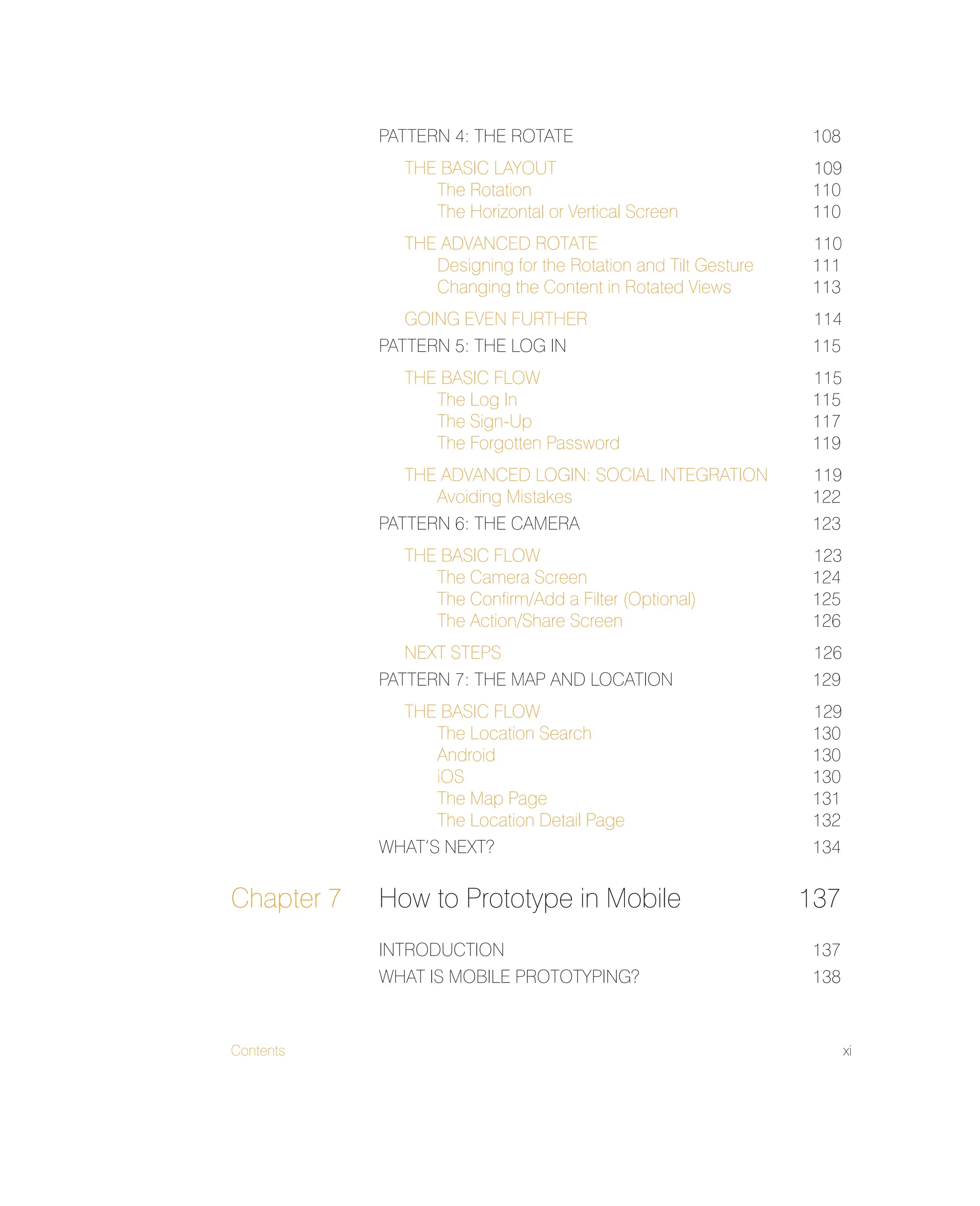 Contents xi
PATTERN 4: THE ROTATE 108
THE BASIC LAYOUT 109
The Rotation 110
The Horizontal or Vertical Screen 110
THE ADVANCED ROTATE 110
Designing for the Rotation and Tilt Gesture 111
Changing the Content in Rotated Views 113
GOING EVEN FURTHER 114
PATTERN 5: THE LOG IN 115
THE BASIC FLOW 115
The Log In 115
The Sign-Up 117
The Forgotten Password 119
THE ADVANCED LOGIN: SOCIAL INTEGRATION 119
Avoiding Mistakes 122
PATTERN 6: THE CAMERA 123
THE BASIC FLOW 123
The Camera Screen 124
The Conﬁrm/Add a Filter (Optional) 125
The Action/Share Screen 126
NEXT STEPS 126
PATTERN 7: THE MAP AND LOCATION 129
THE BASIC FLOW 129
The Location Search 130
Android 130
iOS 130
The Map Page 131
The Location Detail Page 132
WHAT’S NEXT? 134
Chapter 7 How to Prototype in Mobile 137
INTRODUCTION 137
WHAT IS MOBILE PROTOTYPING? 138
 