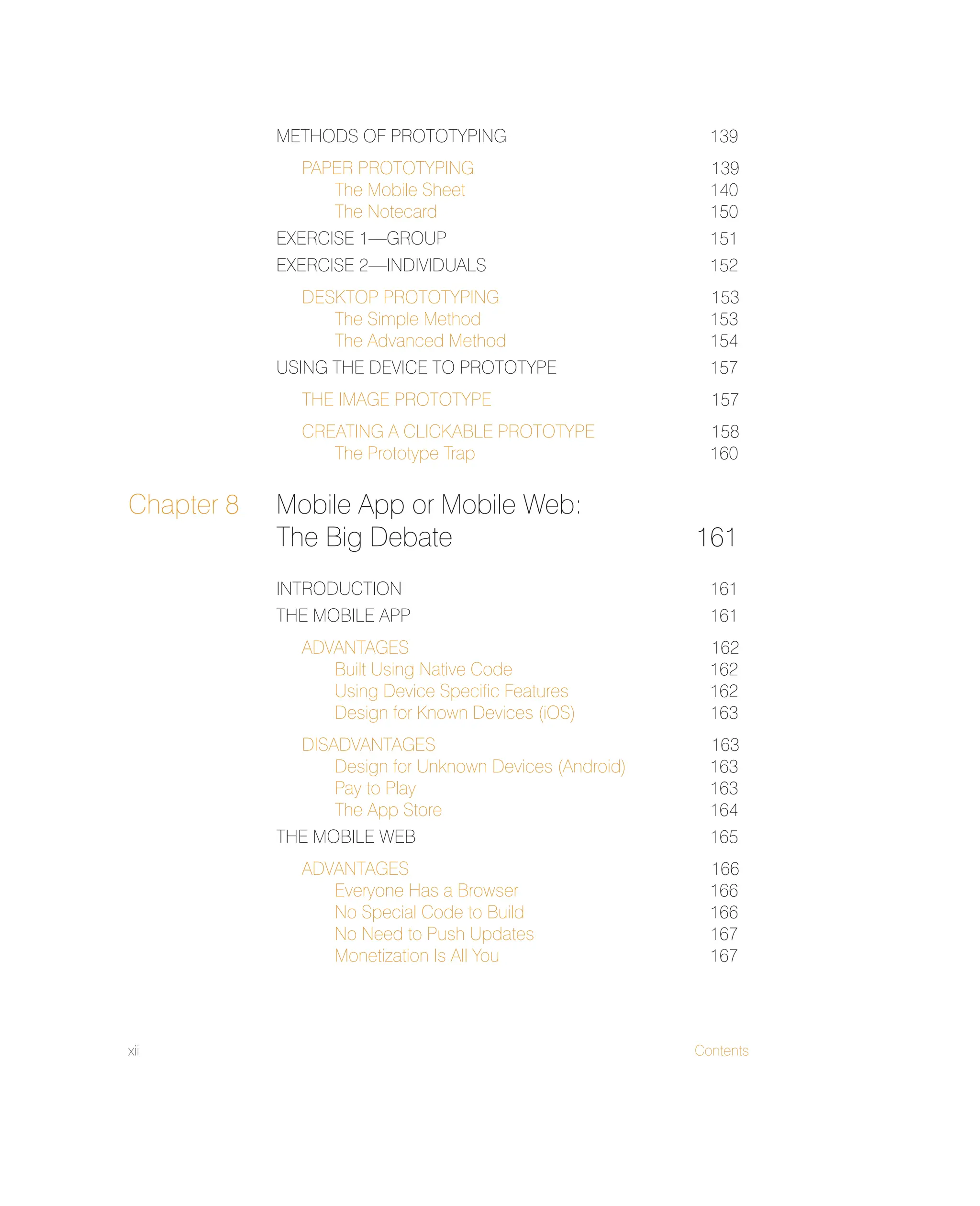 xii Contents
METHODS OF PROTOTYPING 139
PAPER PROTOTYPING 139
The Mobile Sheet 140
The Notecard 150
EXERCISE 1—GROUP 151
EXERCISE 2—INDIVIDUALS 152
DESKTOP PROTOTYPING 153
The Simple Method 153
The Advanced Method 154
USING THE DEVICE TO PROTOTYPE 157
THE IMAGE PROTOTYPE 157
CREATING A CLICKABLE PROTOTYPE 158
The Prototype Trap 160
Chapter 8 Mobile App or Mobile Web:
The Big Debate 161
INTRODUCTION 161
THE MOBILE APP 161
ADVANTAGES 162
Built Using Native Code 162
Using Device Speciﬁc Features 162
Design for Known Devices (iOS) 163
DISADVANTAGES 163
Design for Unknown Devices (Android) 163
Pay to Play 163
The App Store 164
THE MOBILE WEB 165
ADVANTAGES 166
Everyone Has a Browser 166
No Special Code to Build 166
No Need to Push Updates 167
Monetization Is All You 167
 