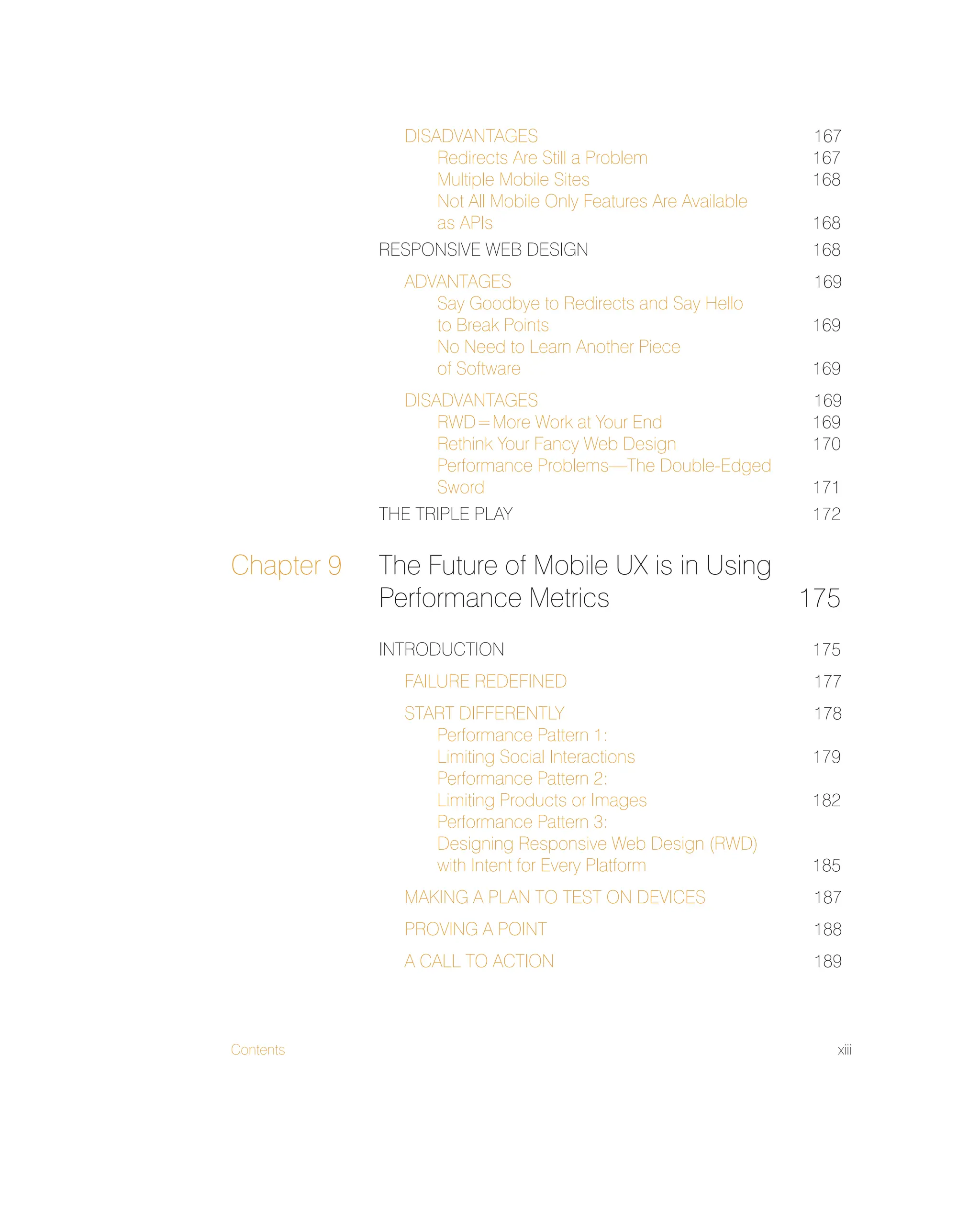 Contents xiii
DISADVANTAGES 167
Redirects Are Still a Problem 167
Multiple Mobile Sites 168
Not All Mobile Only Features Are Available
as APIs 168
RESPONSIVE WEB DESIGN 168
ADVANTAGES 169
Say Goodbye to Redirects and Say Hello
to Break Points 169
No Need to Learn Another Piece
of Software 169
DISADVANTAGES 169
RWD=More Work at Your End 169
Rethink Your Fancy Web Design 170
Performance Problems—The Double-Edged
Sword 171
THE TRIPLE PLAY 172
Chapter 9 The Future of Mobile UX is in Using
Performance Metrics 175
INTRODUCTION 175
FAILURE REDEFINED 177
START DIFFERENTLY 178
Performance Pattern 1:
Limiting Social Interactions 179
Performance Pattern 2:
Limiting Products or Images 182
Performance Pattern 3:
Designing Responsive Web Design (RWD)
with Intent for Every Platform 185
MAKING A PLAN TO TEST ON DEVICES 187
PROVING A POINT 188
A CALL TO ACTION 189
 