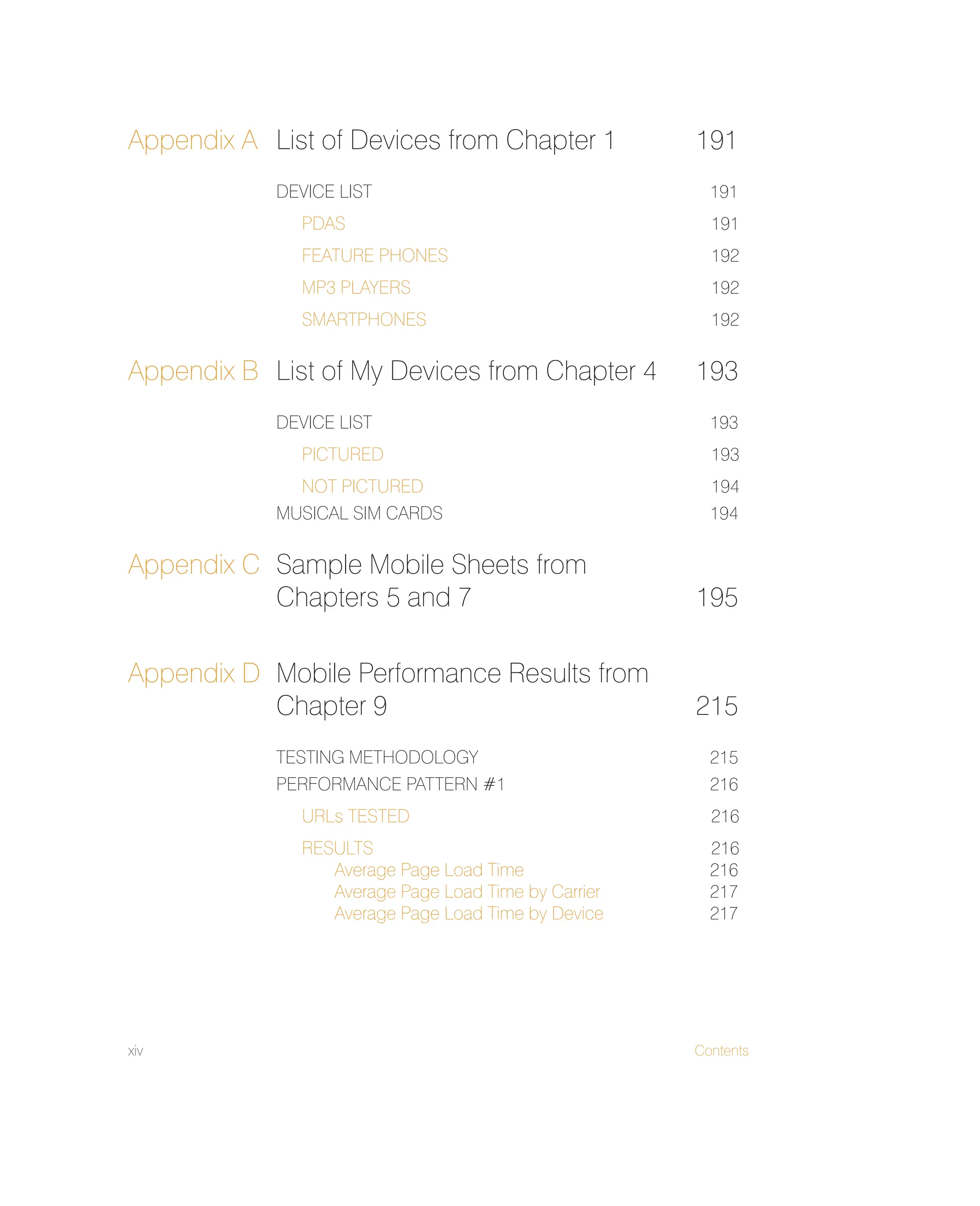 xiv Contents
Appendix A List of Devices from Chapter 1 191
DEVICE LIST 191
PDAS 191
FEATURE PHONES 192
MP3 PLAYERS 192
SMARTPHONES 192
Appendix B List of My Devices from Chapter 4 193
DEVICE LIST 193
PICTURED 193
NOT PICTURED 194
MUSICAL SIM CARDS 194
Appendix C Sample Mobile Sheets from
Chapters 5 and 7 195
Appendix D Mobile Performance Results from
Chapter 9 215
TESTING METHODOLOGY 215
PERFORMANCE PATTERN #1 216
URLs TESTED 216
RESULTS 216
Average Page Load Time 216
Average Page Load Time by Carrier 217
Average Page Load Time by Device 217
 
