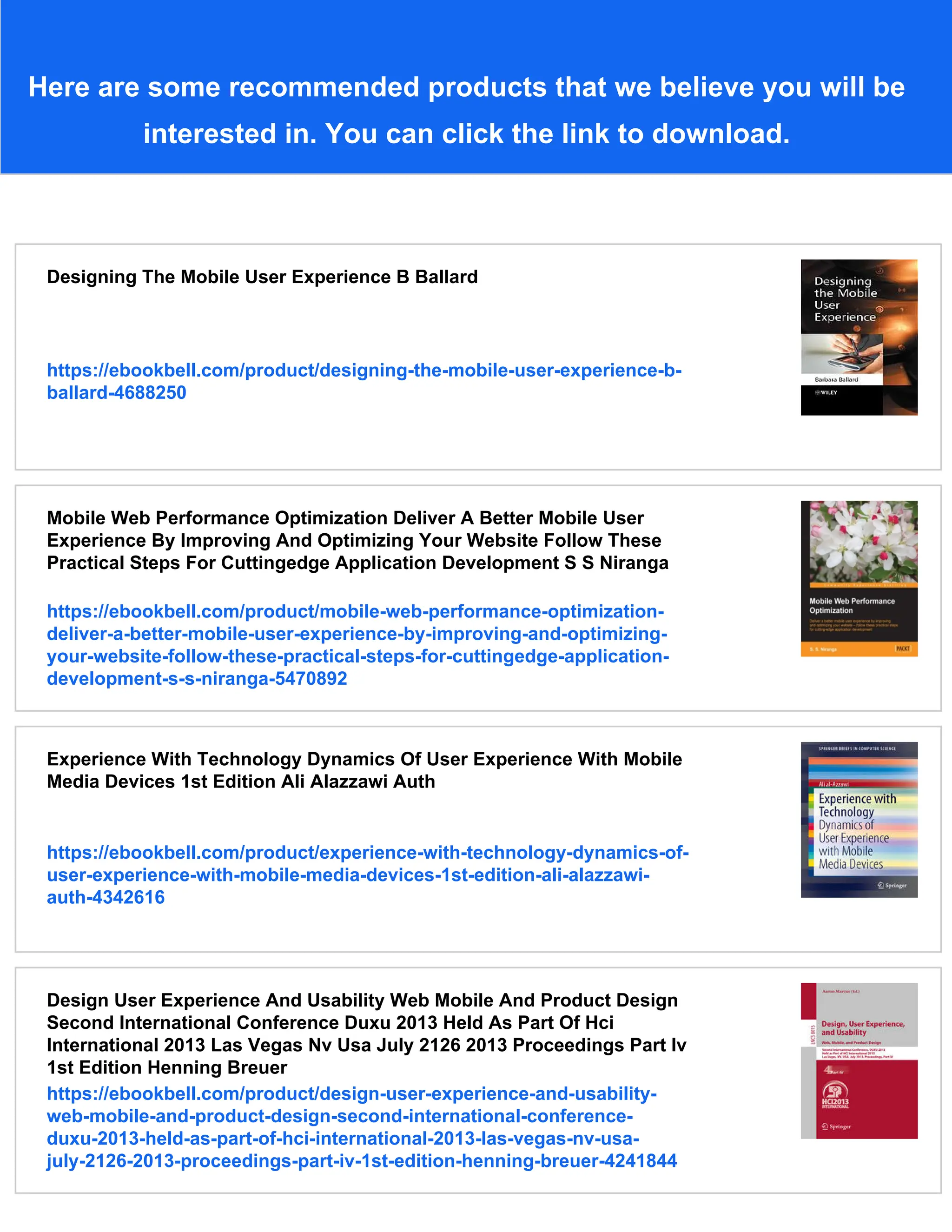Here are some recommended products that we believe you will be
interested in. You can click the link to download.
Designing The Mobile User Experience B Ballard
https://ebookbell.com/product/designing-the-mobile-user-experience-b-
ballard-4688250
Mobile Web Performance Optimization Deliver A Better Mobile User
Experience By Improving And Optimizing Your Website Follow These
Practical Steps For Cuttingedge Application Development S S Niranga
https://ebookbell.com/product/mobile-web-performance-optimization-
deliver-a-better-mobile-user-experience-by-improving-and-optimizing-
your-website-follow-these-practical-steps-for-cuttingedge-application-
development-s-s-niranga-5470892
Experience With Technology Dynamics Of User Experience With Mobile
Media Devices 1st Edition Ali Alazzawi Auth
https://ebookbell.com/product/experience-with-technology-dynamics-of-
user-experience-with-mobile-media-devices-1st-edition-ali-alazzawi-
auth-4342616
Design User Experience And Usability Web Mobile And Product Design
Second International Conference Duxu 2013 Held As Part Of Hci
International 2013 Las Vegas Nv Usa July 2126 2013 Proceedings Part Iv
1st Edition Henning Breuer
https://ebookbell.com/product/design-user-experience-and-usability-
web-mobile-and-product-design-second-international-conference-
duxu-2013-held-as-part-of-hci-international-2013-las-vegas-nv-usa-
july-2126-2013-proceedings-part-iv-1st-edition-henning-breuer-4241844
 