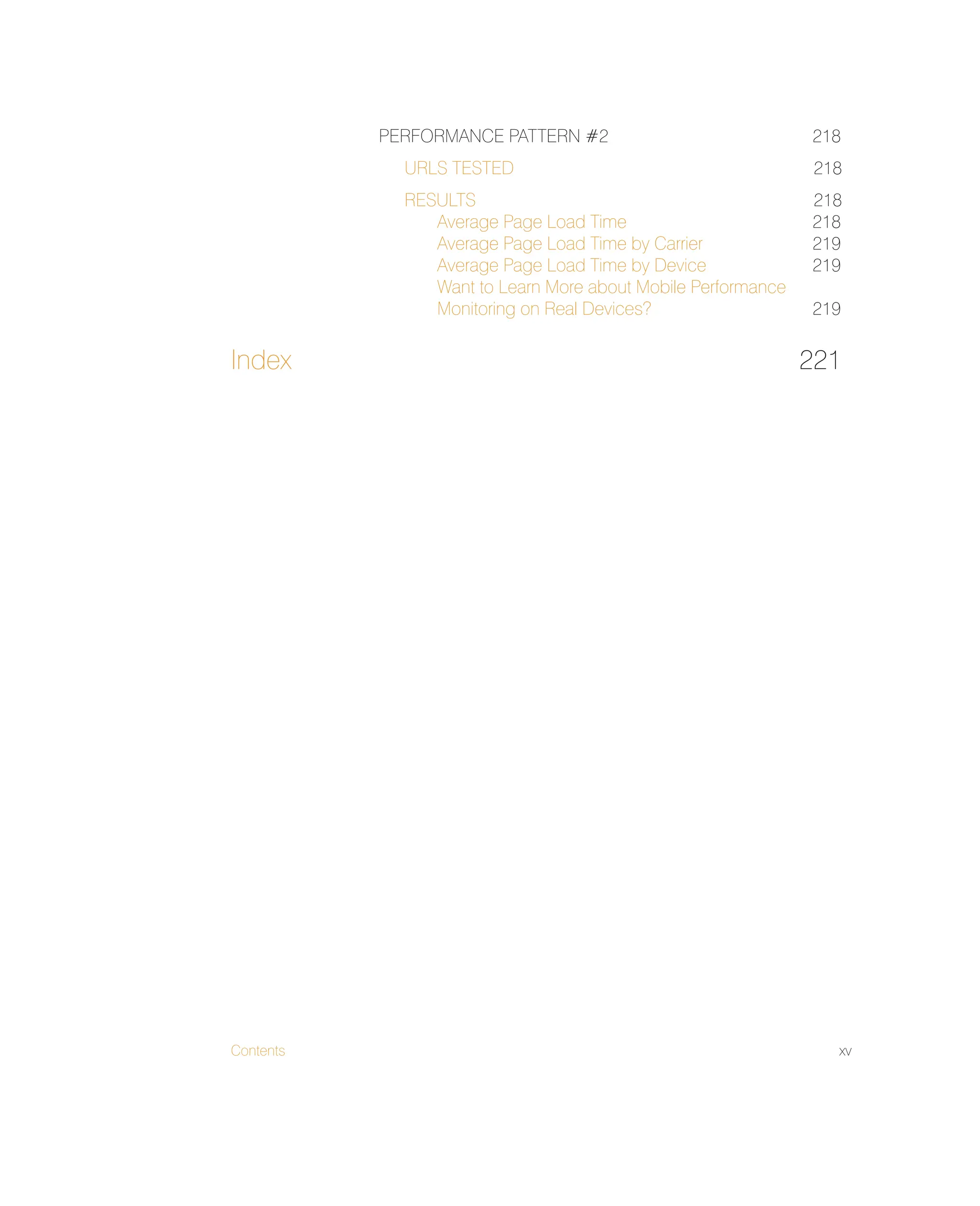 Contents xv
PERFORMANCE PATTERN #2 218
URLS TESTED 218
RESULTS 218
Average Page Load Time 218
Average Page Load Time by Carrier 219
Average Page Load Time by Device 219
Want to Learn More about Mobile Performance
Monitoring on Real Devices? 219
Index 221
 