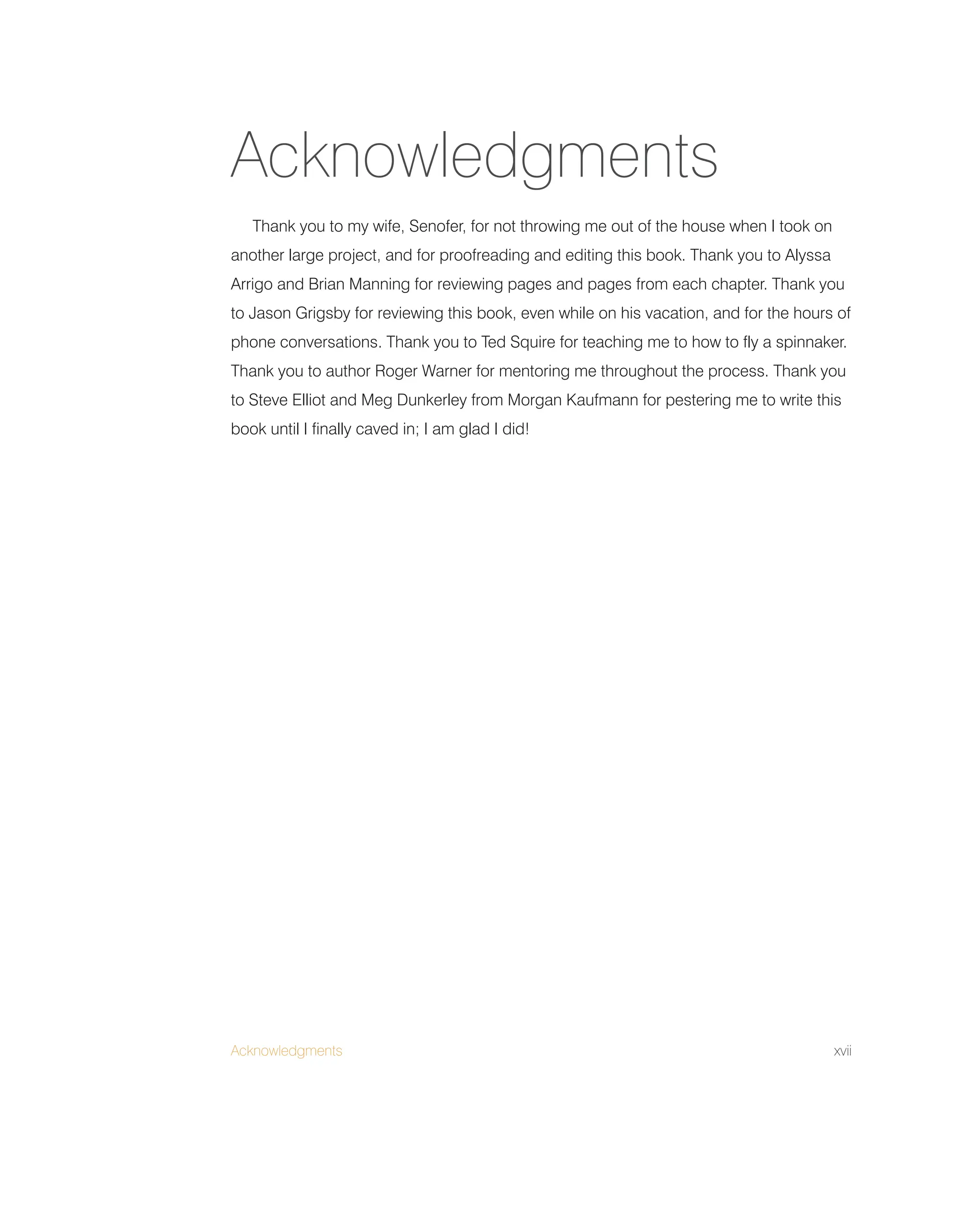 Acknowledgments xvii
Thank you to my wife, Senofer, for not throwing me out of the house when I took on
another large project, and for proofreading and editing this book. Thank you to Alyssa
Arrigo and Brian Manning for reviewing pages and pages from each chapter. Thank you
to Jason Grigsby for reviewing this book, even while on his vacation, and for the hours of
phone conversations. Thank you to Ted Squire for teaching me to how to fly a spinnaker.
Thank you to author Roger Warner for mentoring me throughout the process. Thank you
to Steve Elliot and Meg Dunkerley from Morgan Kaufmann for pestering me to write this
book until I finally caved in; I am glad I did!
Acknowledgments
 