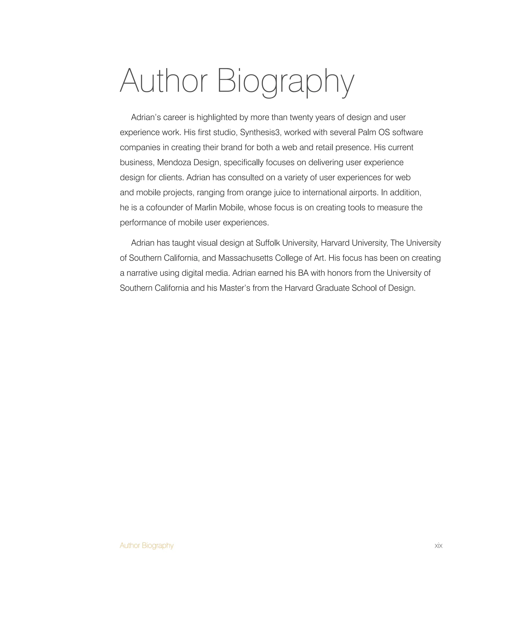 Author Biography xix
Adrian’s career is highlighted by more than twenty years of design and user
experience work. His first studio, Synthesis3, worked with several Palm OS software
companies in creating their brand for both a web and retail presence. His current
business, Mendoza Design, specifically focuses on delivering user experience
design for clients. Adrian has consulted on a variety of user experiences for web
and mobile projects, ranging from orange juice to international airports. In addition,
he is a cofounder of Marlin Mobile, whose focus is on creating tools to measure the
performance of mobile user experiences.
Adrian has taught visual design at Suffolk University, Harvard University, The University
of Southern California, and Massachusetts College of Art. His focus has been on creating
a narrative using digital media. Adrian earned his BA with honors from the University of
Southern California and his Master’s from the Harvard Graduate School of Design.
Author Biography
 