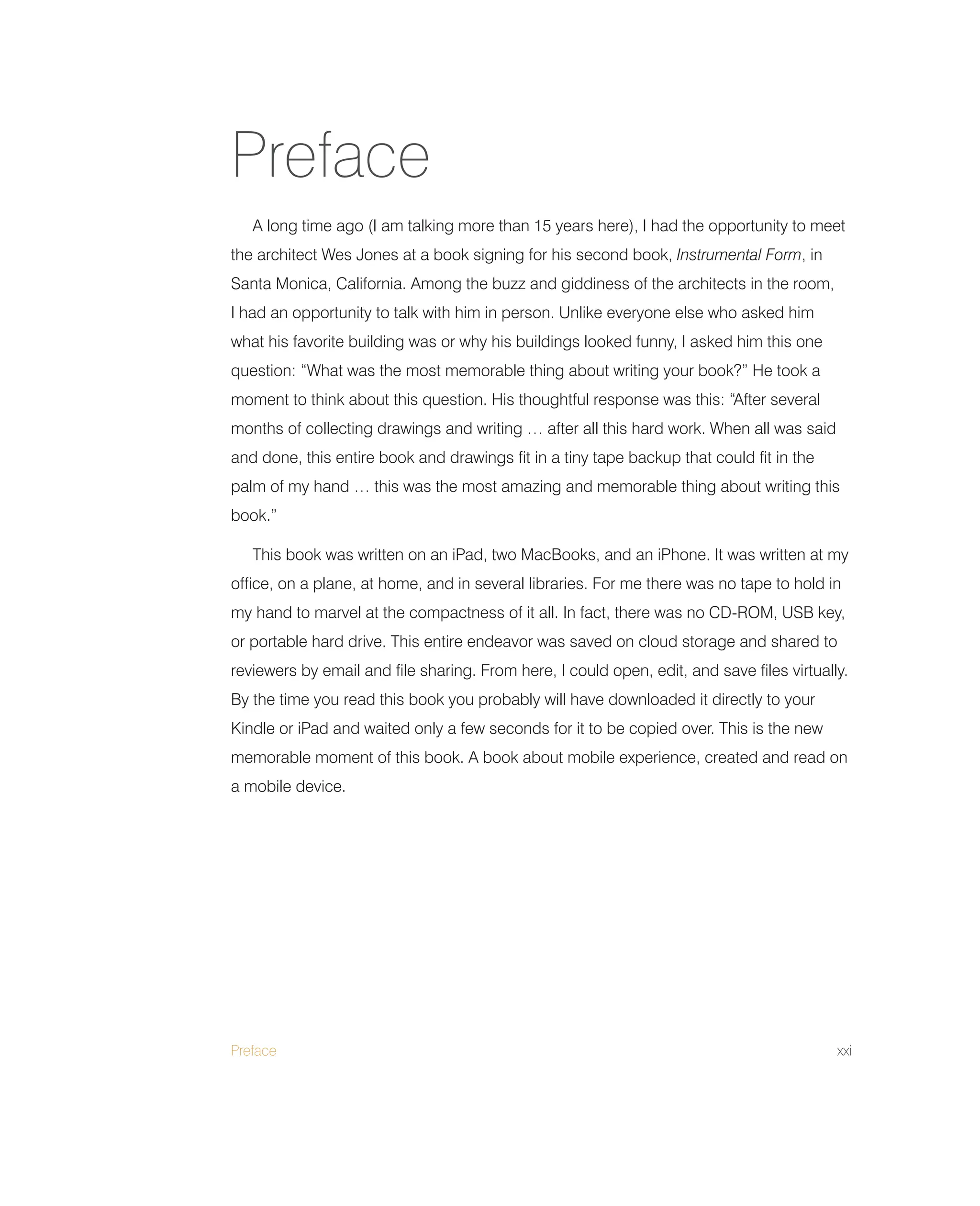 Preface xxi
A long time ago (I am talking more than 15 years here), I had the opportunity to meet
the architect Wes Jones at a book signing for his second book, Instrumental Form, in
Santa Monica, California. Among the buzz and giddiness of the architects in the room,
I had an opportunity to talk with him in person. Unlike everyone else who asked him
what his favorite building was or why his buildings looked funny, I asked him this one
question: “What was the most memorable thing about writing your book?” He took a
moment to think about this question. His thoughtful response was this: “After several
months of collecting drawings and writing … after all this hard work. When all was said
and done, this entire book and drawings fit in a tiny tape backup that could fit in the
palm of my hand … this was the most amazing and memorable thing about writing this
book.”
This book was written on an iPad, two MacBooks, and an iPhone. It was written at my
office, on a plane, at home, and in several libraries. For me there was no tape to hold in
my hand to marvel at the compactness of it all. In fact, there was no CD-ROM, USB key,
or portable hard drive. This entire endeavor was saved on cloud storage and shared to
reviewers by email and file sharing. From here, I could open, edit, and save files virtually.
By the time you read this book you probably will have downloaded it directly to your
Kindle or iPad and waited only a few seconds for it to be copied over. This is the new
memorable moment of this book. A book about mobile experience, created and read on
a mobile device.
Preface
 