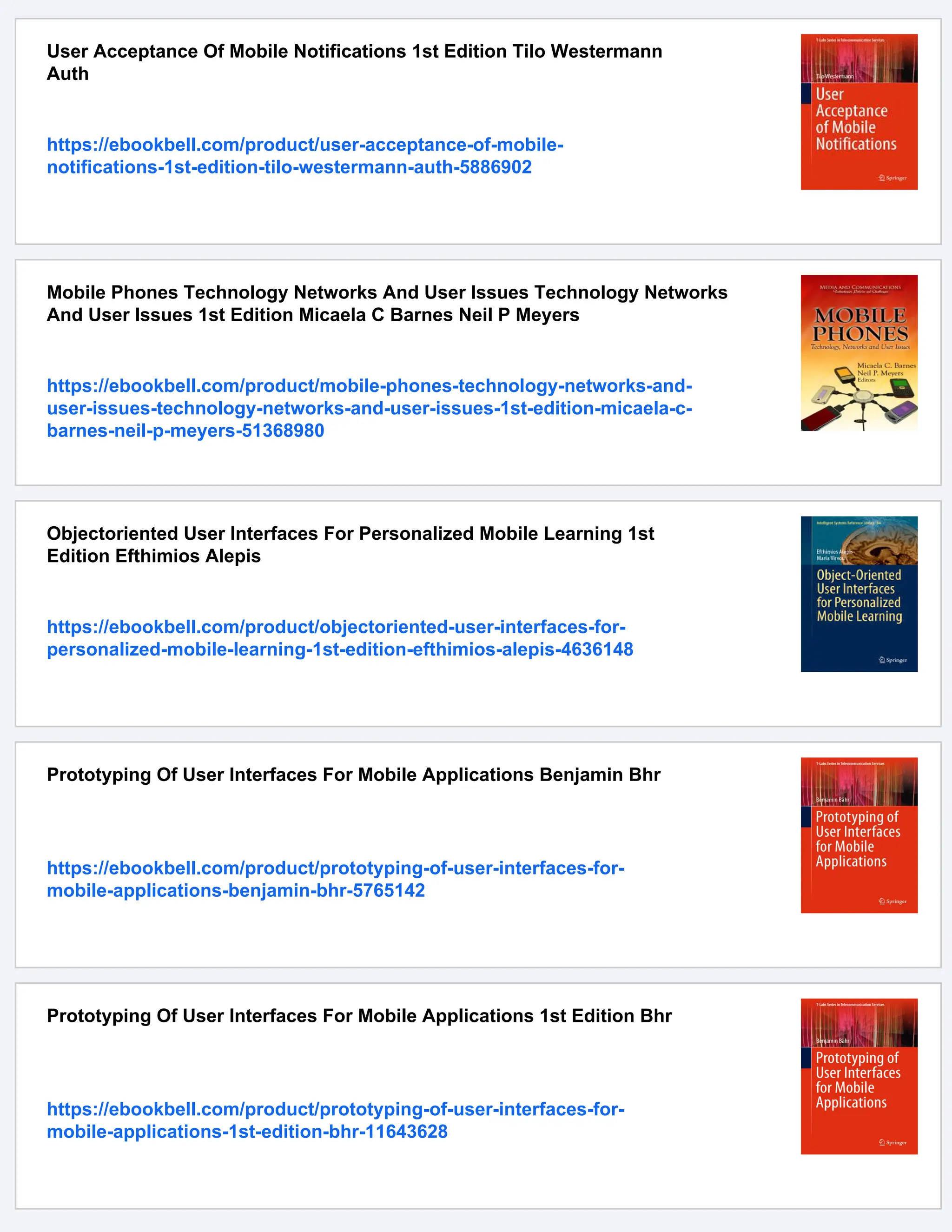 User Acceptance Of Mobile Notifications 1st Edition Tilo Westermann
Auth
https://ebookbell.com/product/user-acceptance-of-mobile-
notifications-1st-edition-tilo-westermann-auth-5886902
Mobile Phones Technology Networks And User Issues Technology Networks
And User Issues 1st Edition Micaela C Barnes Neil P Meyers
https://ebookbell.com/product/mobile-phones-technology-networks-and-
user-issues-technology-networks-and-user-issues-1st-edition-micaela-c-
barnes-neil-p-meyers-51368980
Objectoriented User Interfaces For Personalized Mobile Learning 1st
Edition Efthimios Alepis
https://ebookbell.com/product/objectoriented-user-interfaces-for-
personalized-mobile-learning-1st-edition-efthimios-alepis-4636148
Prototyping Of User Interfaces For Mobile Applications Benjamin Bhr
https://ebookbell.com/product/prototyping-of-user-interfaces-for-
mobile-applications-benjamin-bhr-5765142
Prototyping Of User Interfaces For Mobile Applications 1st Edition Bhr
https://ebookbell.com/product/prototyping-of-user-interfaces-for-
mobile-applications-1st-edition-bhr-11643628
 