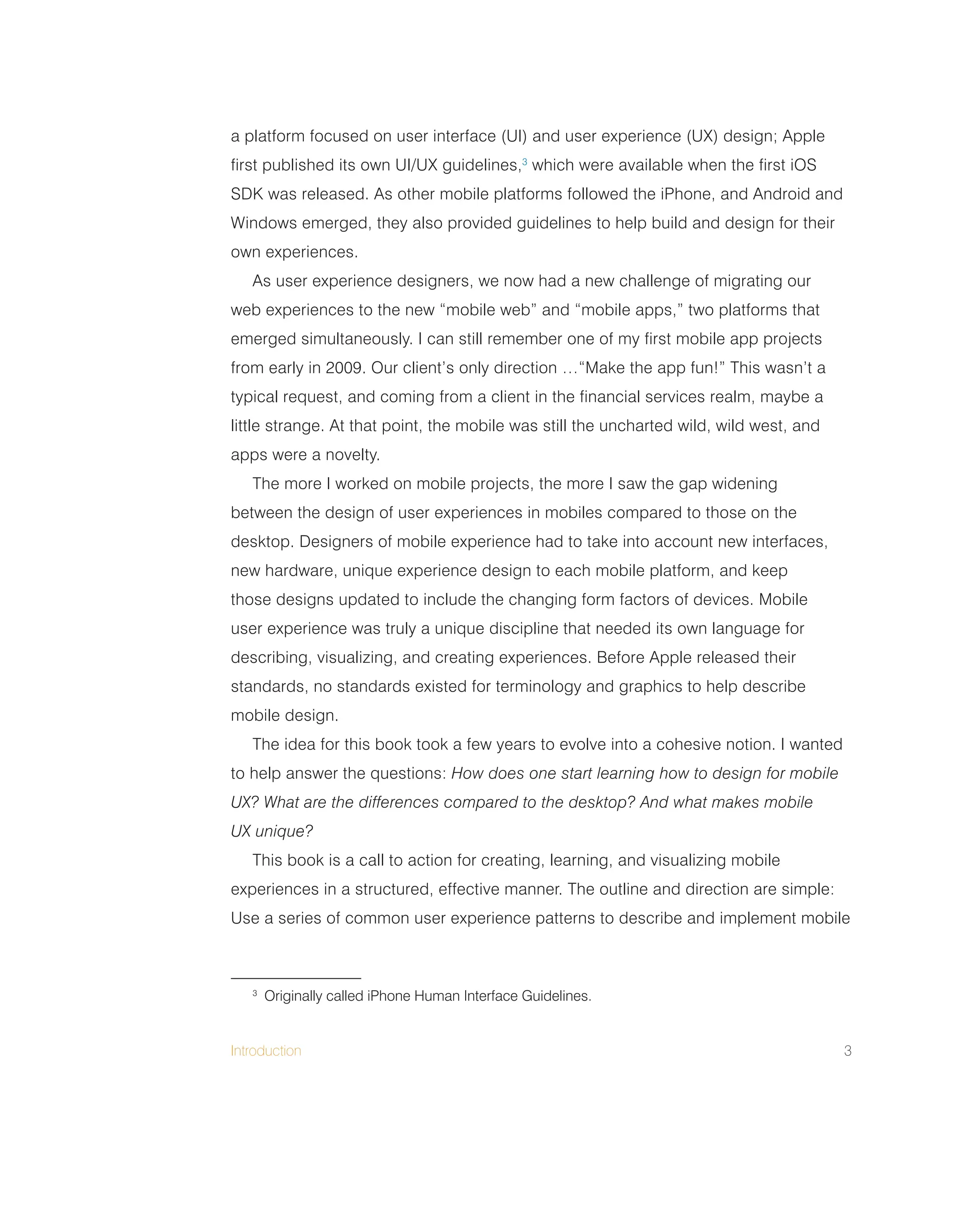 Introduction 3
a platform focused on user interface (UI) and user experience (UX) design; Apple
first published its own UI/UX guidelines,3
which were available when the first iOS
SDK was released. As other mobile platforms followed the iPhone, and Android and
Windows emerged, they also provided guidelines to help build and design for their
own experiences.
As user experience designers, we now had a new challenge of migrating our
web experiences to the new “mobile web” and “mobile apps,” two platforms that
emerged simultaneously. I can still remember one of my first mobile app projects
from early in 2009. Our client’s only direction …“Make the app fun!” This wasn’t a
typical request, and coming from a client in the financial services realm, maybe a
little strange. At that point, the mobile was still the uncharted wild, wild west, and
apps were a novelty.
The more I worked on mobile projects, the more I saw the gap widening
between the design of user experiences in mobiles compared to those on the
desktop. Designers of mobile experience had to take into account new interfaces,
new hardware, unique experience design to each mobile platform, and keep
those designs updated to include the changing form factors of devices. Mobile
user experience was truly a unique discipline that needed its own language for
describing, visualizing, and creating experiences. Before Apple released their
standards, no standards existed for terminology and graphics to help describe
mobile design.
The idea for this book took a few years to evolve into a cohesive notion. I wanted
to help answer the questions: How does one start learning how to design for mobile
UX? What are the differences compared to the desktop? And what makes mobile
UX unique?
This book is a call to action for creating, learning, and visualizing mobile
experiences in a structured, effective manner. The outline and direction are simple:
Use a series of common user experience patterns to describe and implement mobile
3
Originally called iPhone Human Interface Guidelines.
 
