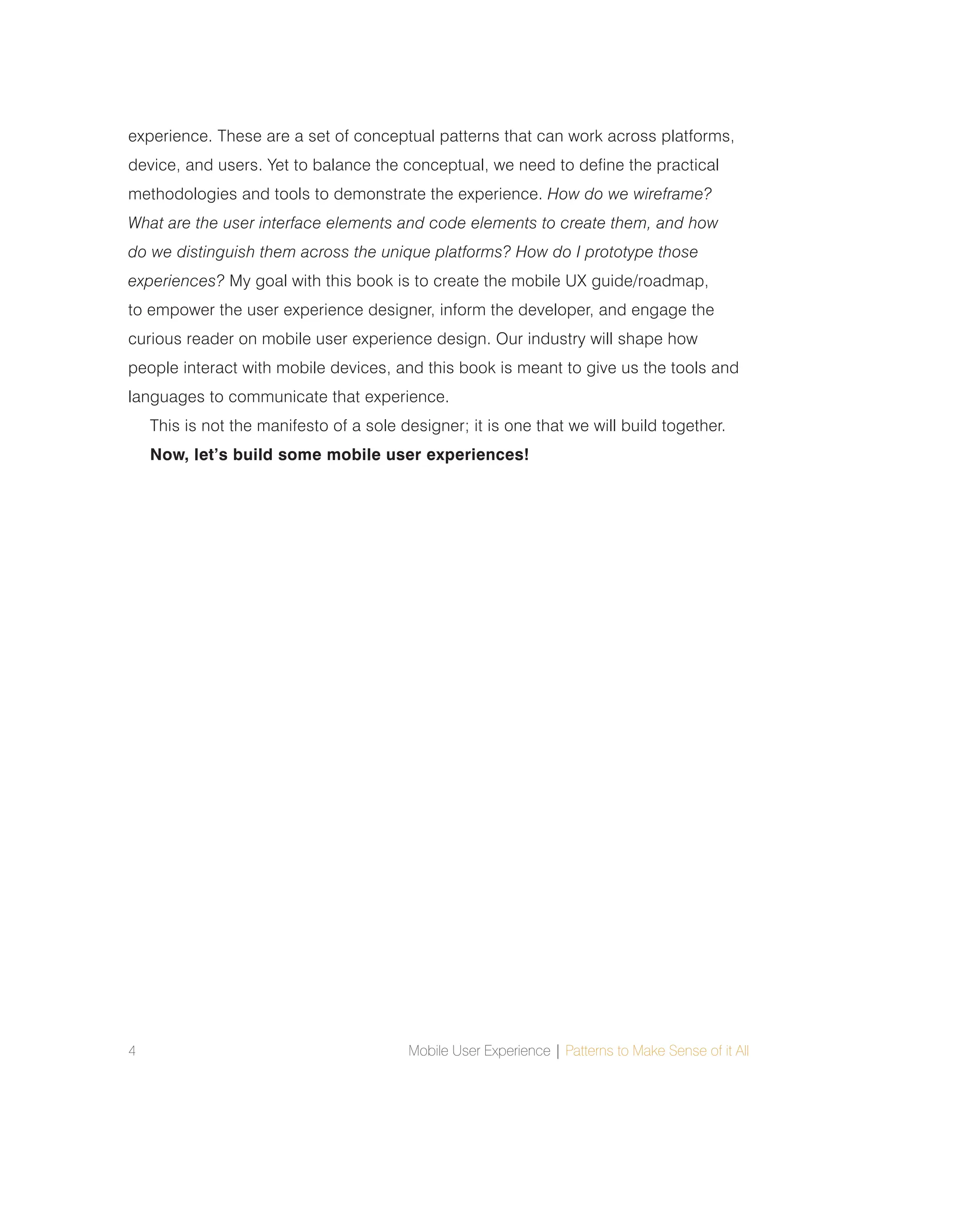 4 Mobile User Experience | Patterns to Make Sense of it All
experience. These are a set of conceptual patterns that can work across platforms,
device, and users. Yet to balance the conceptual, we need to define the practical
methodologies and tools to demonstrate the experience. How do we wireframe?
What are the user interface elements and code elements to create them, and how
do we distinguish them across the unique platforms? How do I prototype those
experiences? My goal with this book is to create the mobile UX guide/roadmap,
to empower the user experience designer, inform the developer, and engage the
curious reader on mobile user experience design. Our industry will shape how
people interact with mobile devices, and this book is meant to give us the tools and
languages to communicate that experience.
This is not the manifesto of a sole designer; it is one that we will build together.
Now, let’s build some mobile user experiences!
 
