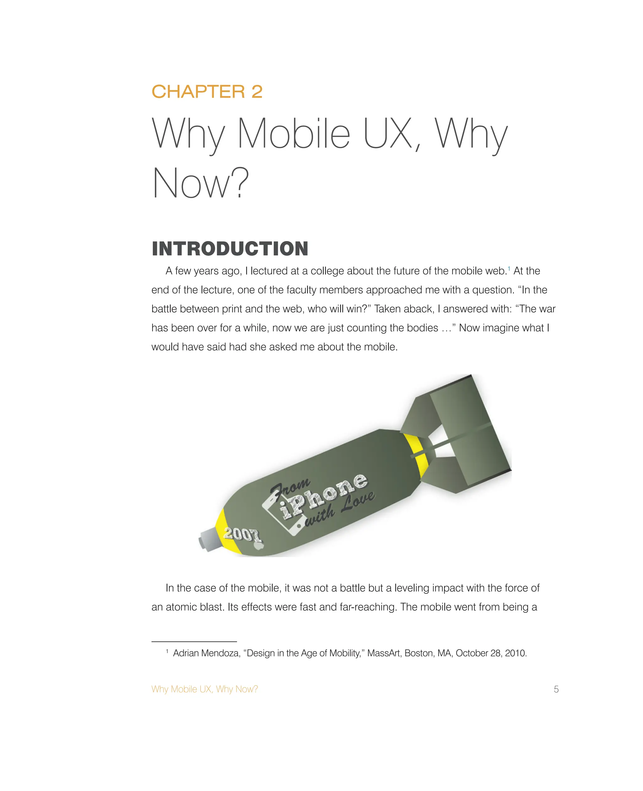 Why Mobile UX, Why Now? 5
INTRODUCTION
A few years ago, I lectured at a college about the future of the mobile web.1
At the
end of the lecture, one of the faculty members approached me with a question. “In the
battle between print and the web, who will win?” Taken aback, I answered with: “The war
has been over for a while, now we are just counting the bodies …” Now imagine what I
would have said had she asked me about the mobile.
In the case of the mobile, it was not a battle but a leveling impact with the force of
an atomic blast. Its effects were fast and far-reaching. The mobile went from being a
Why Mobile UX, Why
Now?
1
Adrian Mendoza, “Design in the Age of Mobility,” MassArt, Boston, MA, October 28, 2010.
CHAPTER 2
 
