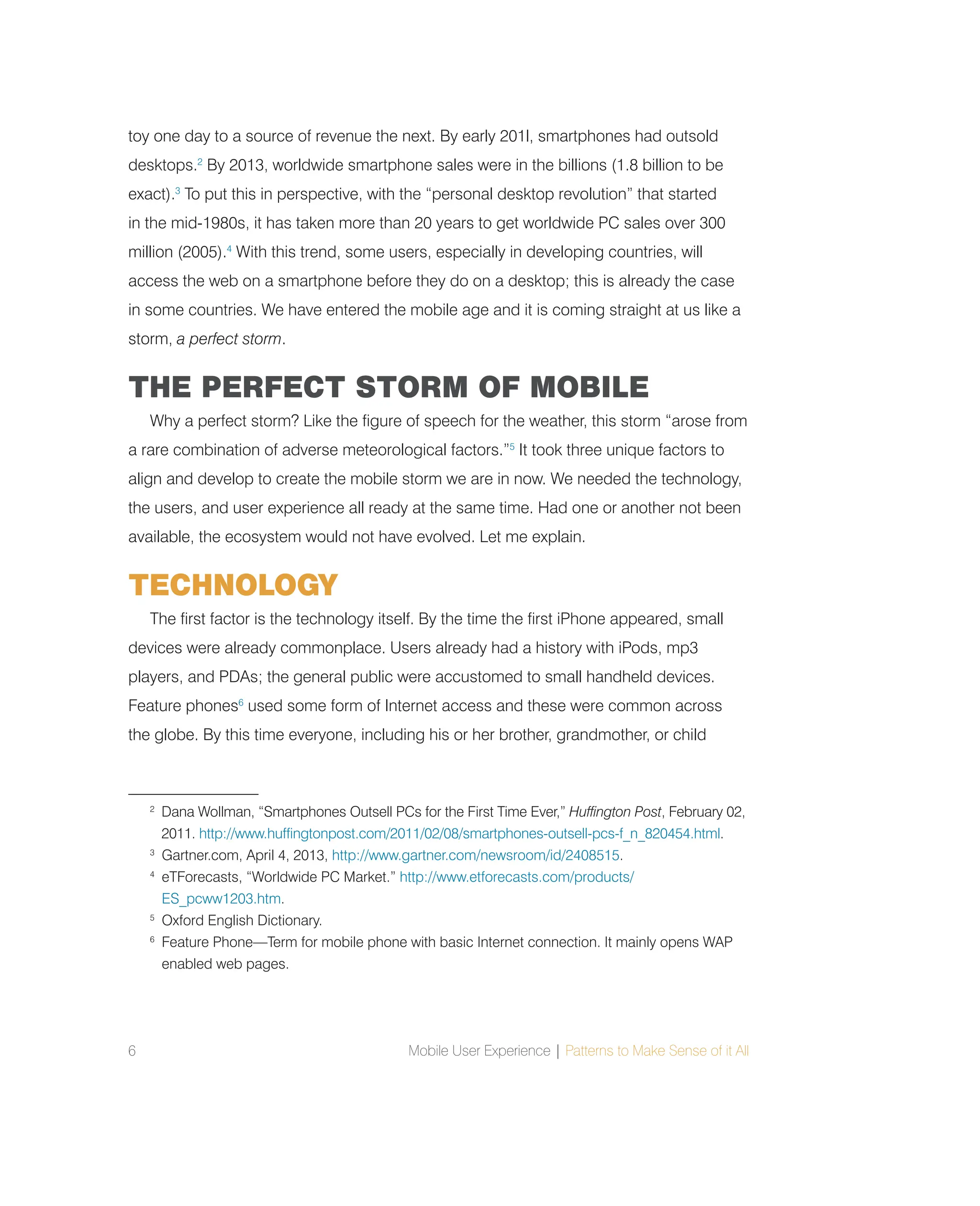 6 Mobile User Experience | Patterns to Make Sense of it All
toy one day to a source of revenue the next. By early 201l, smartphones had outsold
desktops.2
By 2013, worldwide smartphone sales were in the billions (1.8 billion to be
exact).3
To put this in perspective, with the “personal desktop revolution” that started
in the mid-1980s, it has taken more than 20 years to get worldwide PC sales over 300
million (2005).4
With this trend, some users, especially in developing countries, will
access the web on a smartphone before they do on a desktop; this is already the case
in some countries. We have entered the mobile age and it is coming straight at us like a
storm, a perfect storm.
THE PERFECT STORM OF MOBILE
Why a perfect storm? Like the figure of speech for the weather, this storm “arose from
a rare combination of adverse meteorological factors.”5
It took three unique factors to
align and develop to create the mobile storm we are in now. We needed the technology,
the users, and user experience all ready at the same time. Had one or another not been
available, the ecosystem would not have evolved. Let me explain.
TECHNOLOGY
The first factor is the technology itself. By the time the first iPhone appeared, small
devices were already commonplace. Users already had a history with iPods, mp3
players, and PDAs; the general public were accustomed to small handheld devices.
Feature phones6
used some form of Internet access and these were common across
the globe. By this time everyone, including his or her brother, grandmother, or child
2
Dana Wollman, “Smartphones Outsell PCs for the First Time Ever,” Huffington Post, February 02,
2011. http://www.huffingtonpost.com/2011/02/08/smartphones-outsell-pcs-f_n_820454.html.
3
Gartner.com, April 4, 2013, http://www.gartner.com/newsroom/id/2408515.
4
eTForecasts, “Worldwide PC Market.” http://www.etforecasts.com/products/
ES_pcww1203.htm.
5
Oxford English Dictionary.
6
Feature Phone—Term for mobile phone with basic Internet connection. It mainly opens WAP
enabled web pages.
 