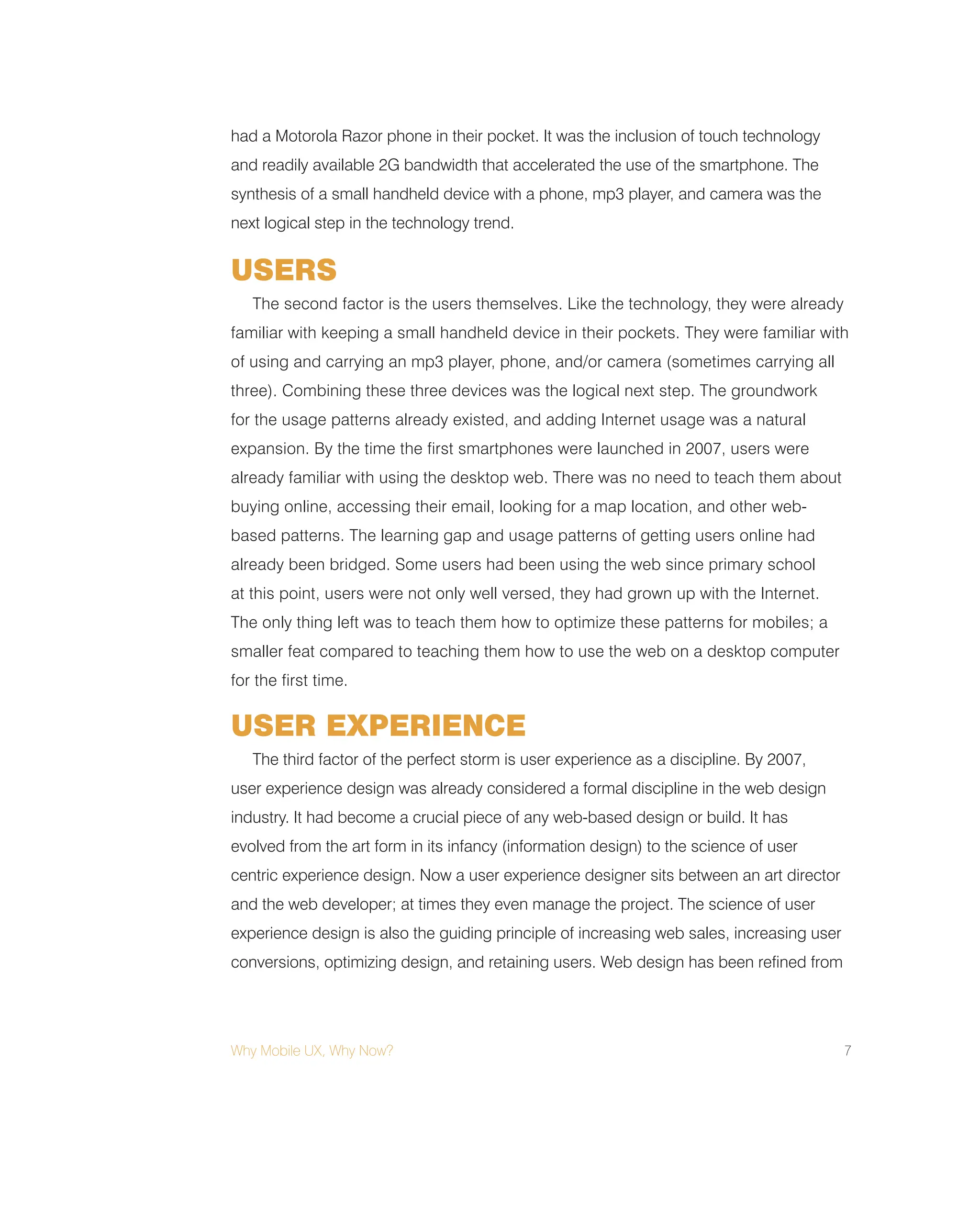 Why Mobile UX, Why Now? 7
had a Motorola Razor phone in their pocket. It was the inclusion of touch technology
and readily available 2G bandwidth that accelerated the use of the smartphone. The
synthesis of a small handheld device with a phone, mp3 player, and camera was the
next logical step in the technology trend.
USERS
The second factor is the users themselves. Like the technology, they were already
familiar with keeping a small handheld device in their pockets. They were familiar with
of using and carrying an mp3 player, phone, and/or camera (sometimes carrying all
three). Combining these three devices was the logical next step. The groundwork
for the usage patterns already existed, and adding Internet usage was a natural
expansion. By the time the first smartphones were launched in 2007, users were
already familiar with using the desktop web. There was no need to teach them about
buying online, accessing their email, looking for a map location, and other web-
based patterns. The learning gap and usage patterns of getting users online had
already been bridged. Some users had been using the web since primary school
at this point, users were not only well versed, they had grown up with the Internet.
The only thing left was to teach them how to optimize these patterns for mobiles; a
smaller feat compared to teaching them how to use the web on a desktop computer
for the first time.
USER EXPERIENCE
The third factor of the perfect storm is user experience as a discipline. By 2007,
user experience design was already considered a formal discipline in the web design
industry. It had become a crucial piece of any web-based design or build. It has
evolved from the art form in its infancy (information design) to the science of user
centric experience design. Now a user experience designer sits between an art director
and the web developer; at times they even manage the project. The science of user
experience design is also the guiding principle of increasing web sales, increasing user
conversions, optimizing design, and retaining users. Web design has been refined from
 