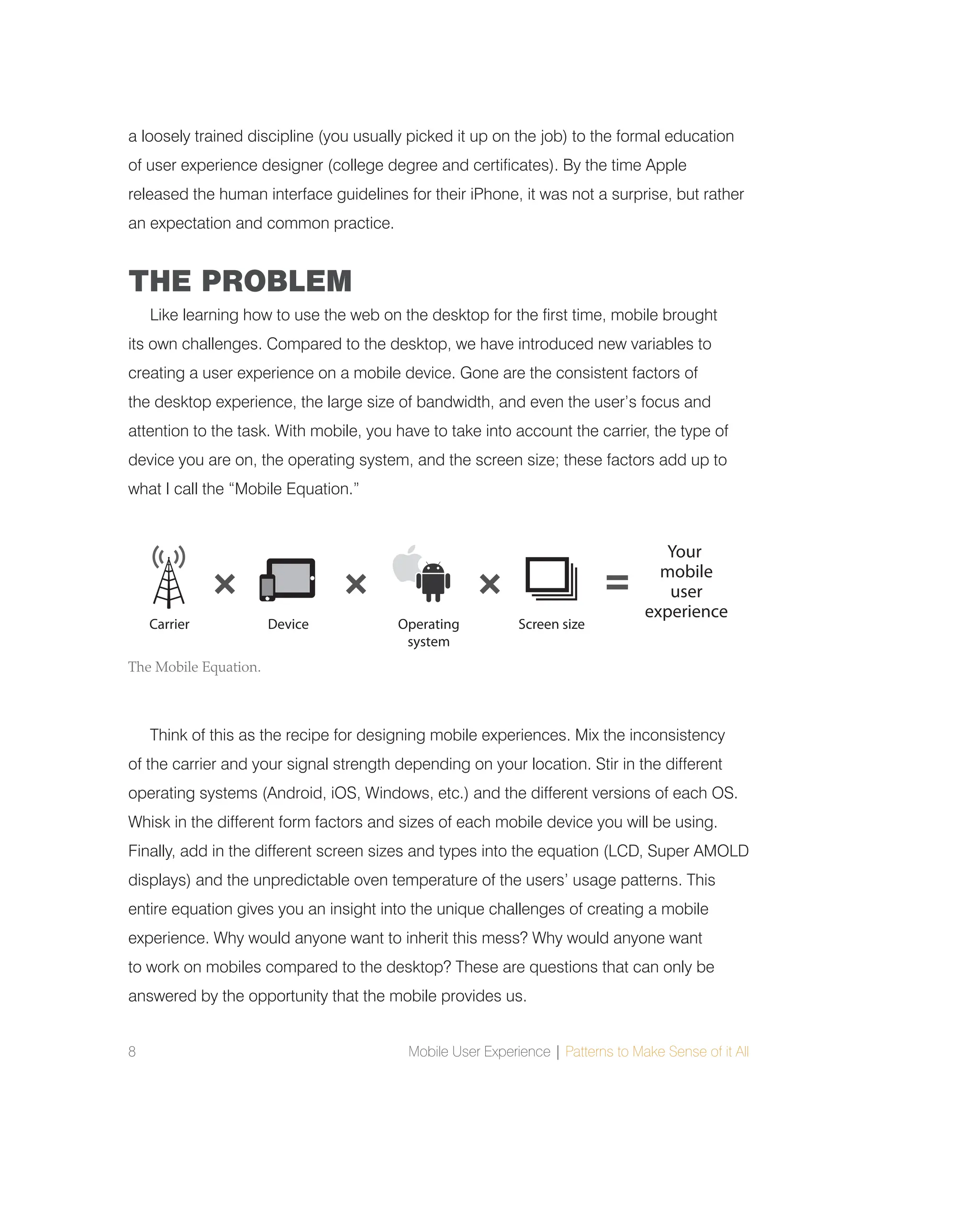 8 Mobile User Experience | Patterns to Make Sense of it All
a loosely trained discipline (you usually picked it up on the job) to the formal education
of user experience designer (college degree and certificates). By the time Apple
released the human interface guidelines for their iPhone, it was not a surprise, but rather
an expectation and common practice.
THE PROBLEM
Like learning how to use the web on the desktop for the first time, mobile brought
its own challenges. Compared to the desktop, we have introduced new variables to
creating a user experience on a mobile device. Gone are the consistent factors of
the desktop experience, the large size of bandwidth, and even the user’s focus and
attention to the task. With mobile, you have to take into account the carrier, the type of
device you are on, the operating system, and the screen size; these factors add up to
what I call the “Mobile Equation.”
Think of this as the recipe for designing mobile experiences. Mix the inconsistency
of the carrier and your signal strength depending on your location. Stir in the different
operating systems (Android, iOS, Windows, etc.) and the different versions of each OS.
Whisk in the different form factors and sizes of each mobile device you will be using.
Finally, add in the different screen sizes and types into the equation (LCD, Super AMOLD
displays) and the unpredictable oven temperature of the users’ usage patterns. This
entire equation gives you an insight into the unique challenges of creating a mobile
experience. Why would anyone want to inherit this mess? Why would anyone want
to work on mobiles compared to the desktop? These are questions that can only be
answered by the opportunity that the mobile provides us.
Your
mobile
user
experience
Carrier Device Operating
system
Screen size
The Mobile Equation.
 