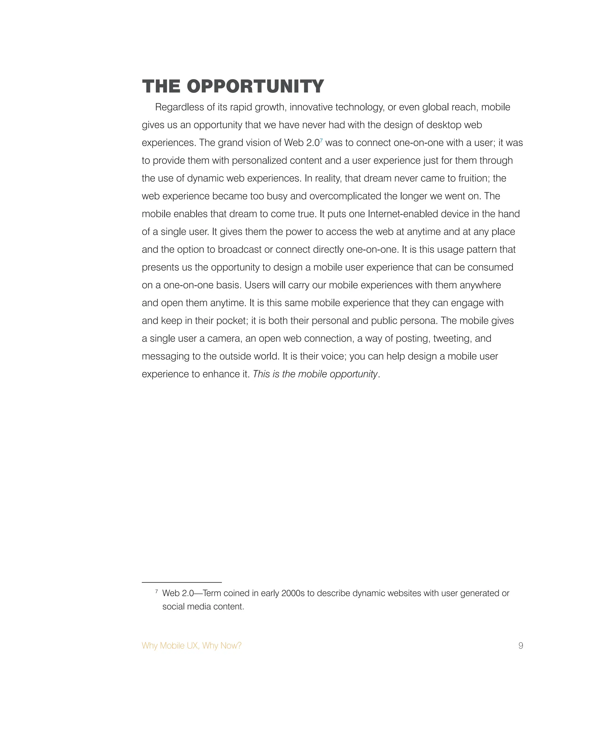 Why Mobile UX, Why Now? 9
THE OPPORTUNITY
Regardless of its rapid growth, innovative technology, or even global reach, mobile
gives us an opportunity that we have never had with the design of desktop web
experiences. The grand vision of Web 2.07
was to connect one-on-one with a user; it was
to provide them with personalized content and a user experience just for them through
the use of dynamic web experiences. In reality, that dream never came to fruition; the
web experience became too busy and overcomplicated the longer we went on. The
mobile enables that dream to come true. It puts one Internet-enabled device in the hand
of a single user. It gives them the power to access the web at anytime and at any place
and the option to broadcast or connect directly one-on-one. It is this usage pattern that
presents us the opportunity to design a mobile user experience that can be consumed
on a one-on-one basis. Users will carry our mobile experiences with them anywhere
and open them anytime. It is this same mobile experience that they can engage with
and keep in their pocket; it is both their personal and public persona. The mobile gives
a single user a camera, an open web connection, a way of posting, tweeting, and
messaging to the outside world. It is their voice; you can help design a mobile user
experience to enhance it. This is the mobile opportunity.
7
Web 2.0—Term coined in early 2000s to describe dynamic websites with user generated or
social media content.
 