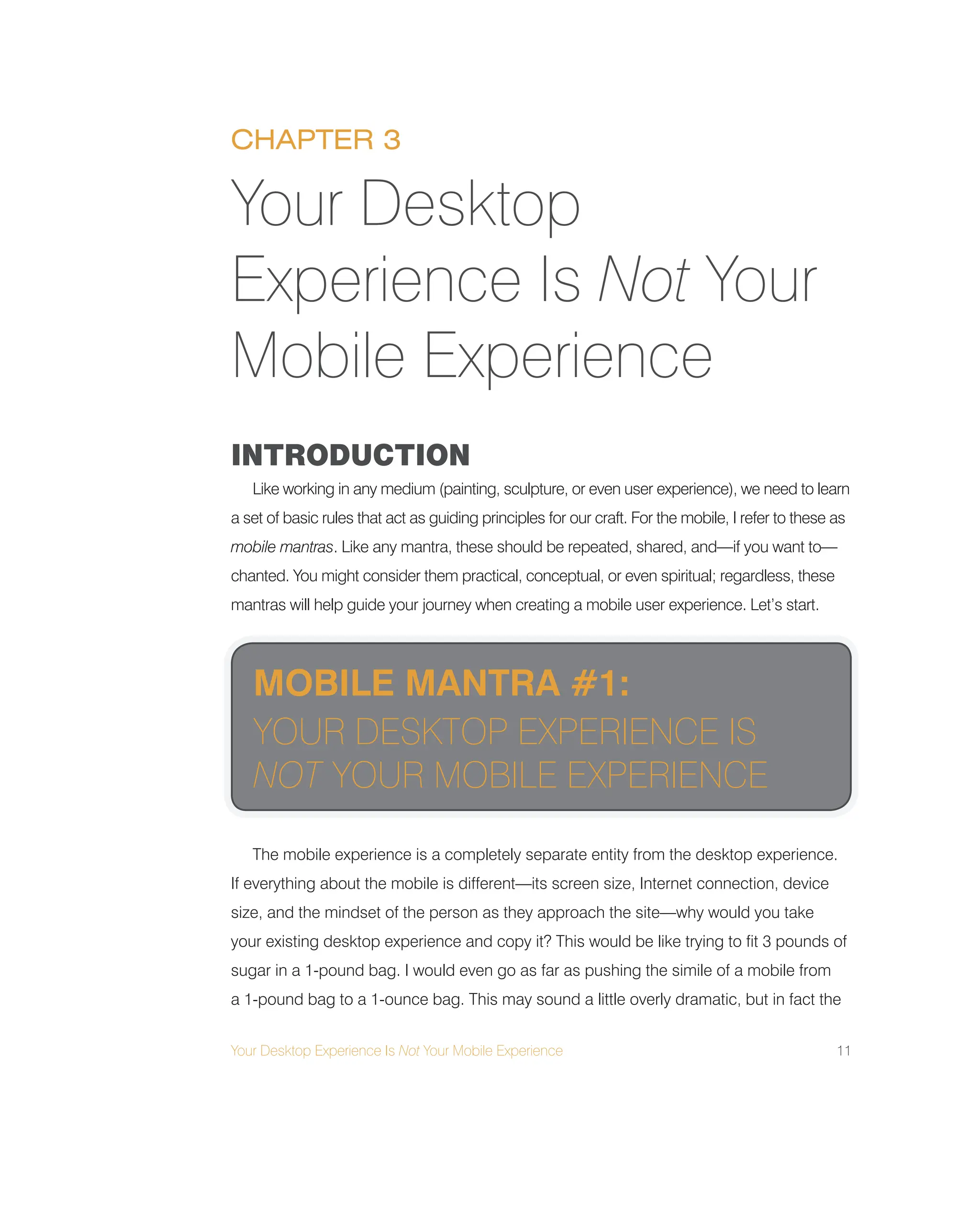 Your Desktop Experience Is Not Your Mobile Experience 11
INTRODUCTION
Like working in any medium (painting, sculpture, or even user experience), we need to learn
a set of basic rules that act as guiding principles for our craft. For the mobile, I refer to these as
mobile mantras. Like any mantra, these should be repeated, shared, and—if you want to—
chanted. You might consider them practical, conceptual, or even spiritual; regardless, these
mantras will help guide your journey when creating a mobile user experience. Let’s start.
The mobile experience is a completely separate entity from the desktop experience.
If everything about the mobile is different—its screen size, Internet connection, device
size, and the mindset of the person as they approach the site—why would you take
your existing desktop experience and copy it? This would be like trying to fit 3 pounds of
sugar in a 1-pound bag. I would even go as far as pushing the simile of a mobile from
a 1-pound bag to a 1-ounce bag. This may sound a little overly dramatic, but in fact the
Your Desktop
Experience Is Not Your
Mobile Experience
CHAPTER 3
MOBILE MANTRA #1:
YOUR DESKTOP EXPERIENCE IS
NOT YOUR MOBILE EXPERIENCE
 