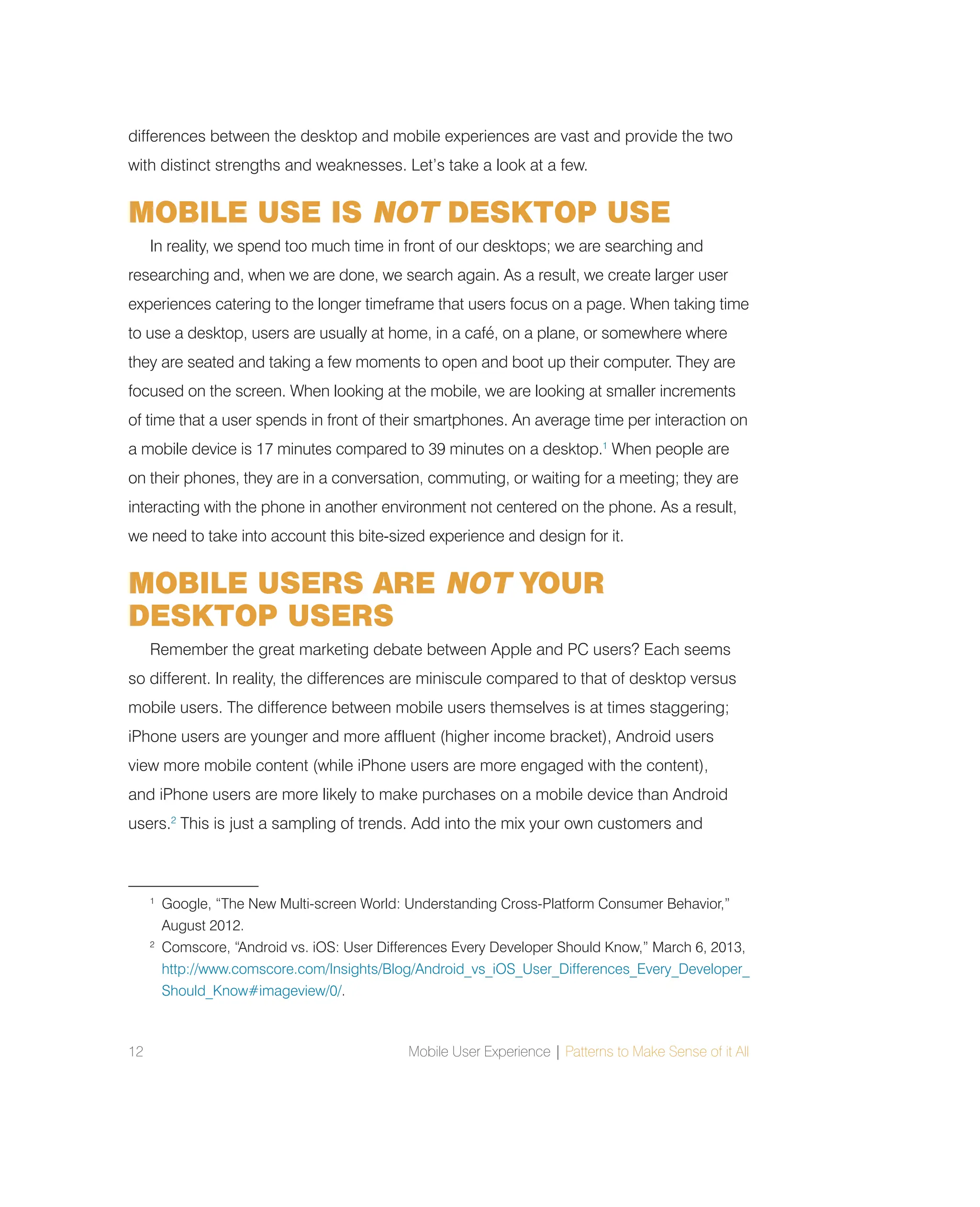 12 Mobile User Experience | Patterns to Make Sense of it All
differences between the desktop and mobile experiences are vast and provide the two
with distinct strengths and weaknesses. Let’s take a look at a few.
MOBILE USE IS NOT DESKTOP USE
In reality, we spend too much time in front of our desktops; we are searching and
researching and, when we are done, we search again. As a result, we create larger user
experiences catering to the longer timeframe that users focus on a page. When taking time
to use a desktop, users are usually at home, in a café, on a plane, or somewhere where
they are seated and taking a few moments to open and boot up their computer. They are
focused on the screen. When looking at the mobile, we are looking at smaller increments
of time that a user spends in front of their smartphones. An average time per interaction on
a mobile device is 17 minutes compared to 39 minutes on a desktop.1
When people are
on their phones, they are in a conversation, commuting, or waiting for a meeting; they are
interacting with the phone in another environment not centered on the phone. As a result,
we need to take into account this bite-sized experience and design for it.
MOBILE USERS ARE NOT YOUR
DESKTOP USERS
Remember the great marketing debate between Apple and PC users? Each seems
so different. In reality, the differences are miniscule compared to that of desktop versus
mobile users. The difference between mobile users themselves is at times staggering;
iPhone users are younger and more affluent (higher income bracket), Android users
view more mobile content (while iPhone users are more engaged with the content),
and iPhone users are more likely to make purchases on a mobile device than Android
users.2
This is just a sampling of trends. Add into the mix your own customers and
1
Google, “The New Multi-screen World: Understanding Cross-Platform Consumer Behavior,”
August 2012.
2
Comscore, “Android vs. iOS: User Differences Every Developer Should Know,” March 6, 2013,
http://www.comscore.com/Insights/Blog/Android_vs_iOS_User_Differences_Every_Developer_
Should_Know#imageview/0/.
 