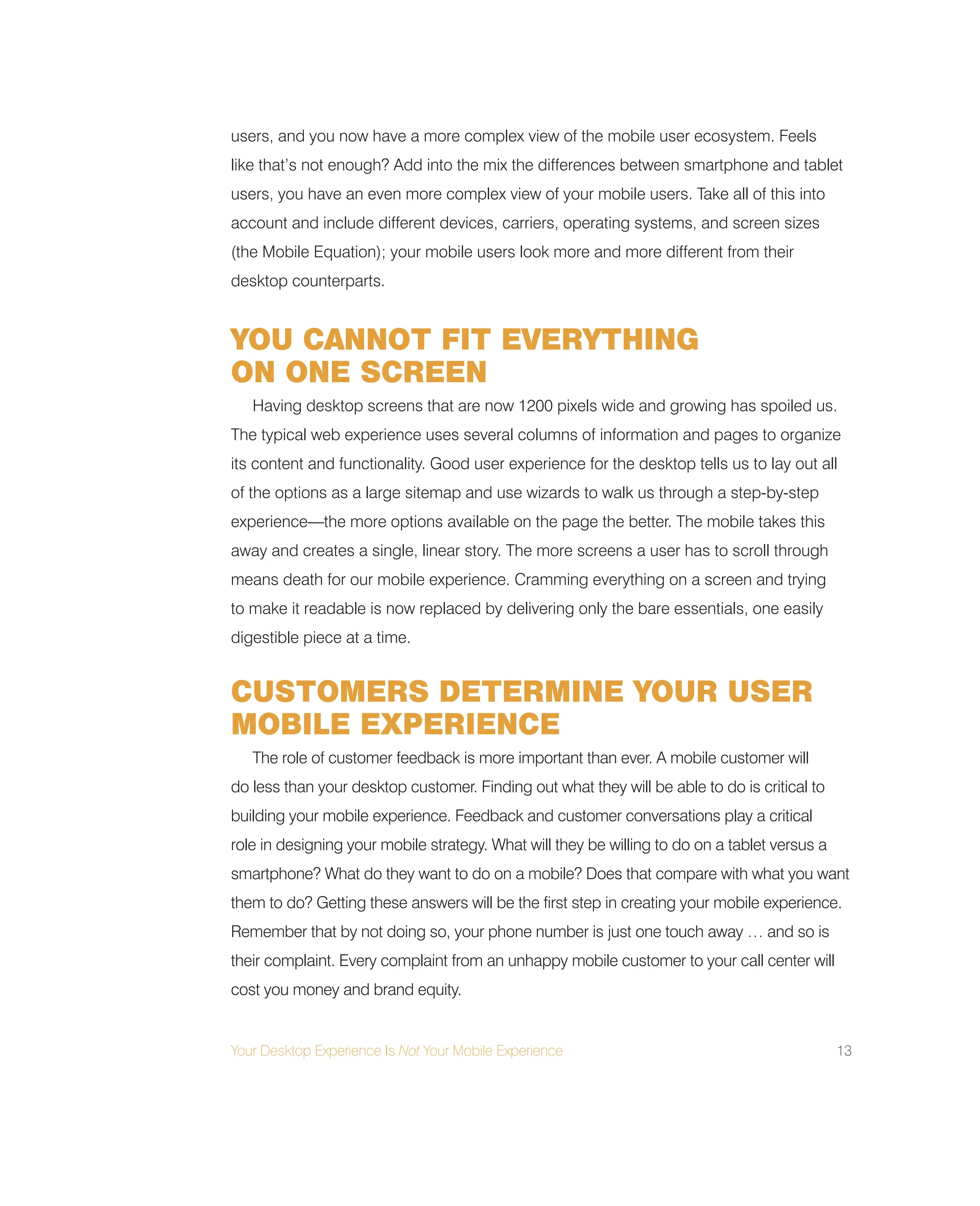 Your Desktop Experience Is Not Your Mobile Experience 13
users, and you now have a more complex view of the mobile user ecosystem. Feels
like that’s not enough? Add into the mix the differences between smartphone and tablet
users, you have an even more complex view of your mobile users. Take all of this into
account and include different devices, carriers, operating systems, and screen sizes
(the Mobile Equation); your mobile users look more and more different from their
desktop counterparts.
YOU CANNOT FIT EVERYTHING
ON ONE SCREEN
Having desktop screens that are now 1200 pixels wide and growing has spoiled us.
The typical web experience uses several columns of information and pages to organize
its content and functionality. Good user experience for the desktop tells us to lay out all
of the options as a large sitemap and use wizards to walk us through a step-by-step
experience—the more options available on the page the better. The mobile takes this
away and creates a single, linear story. The more screens a user has to scroll through
means death for our mobile experience. Cramming everything on a screen and trying
to make it readable is now replaced by delivering only the bare essentials, one easily
digestible piece at a time.
CUSTOMERS DETERMINE YOUR USER
MOBILE EXPERIENCE
The role of customer feedback is more important than ever. A mobile customer will
do less than your desktop customer. Finding out what they will be able to do is critical to
building your mobile experience. Feedback and customer conversations play a critical
role in designing your mobile strategy. What will they be willing to do on a tablet versus a
smartphone? What do they want to do on a mobile? Does that compare with what you want
them to do? Getting these answers will be the first step in creating your mobile experience.
Remember that by not doing so, your phone number is just one touch away … and so is
their complaint. Every complaint from an unhappy mobile customer to your call center will
cost you money and brand equity.
 
