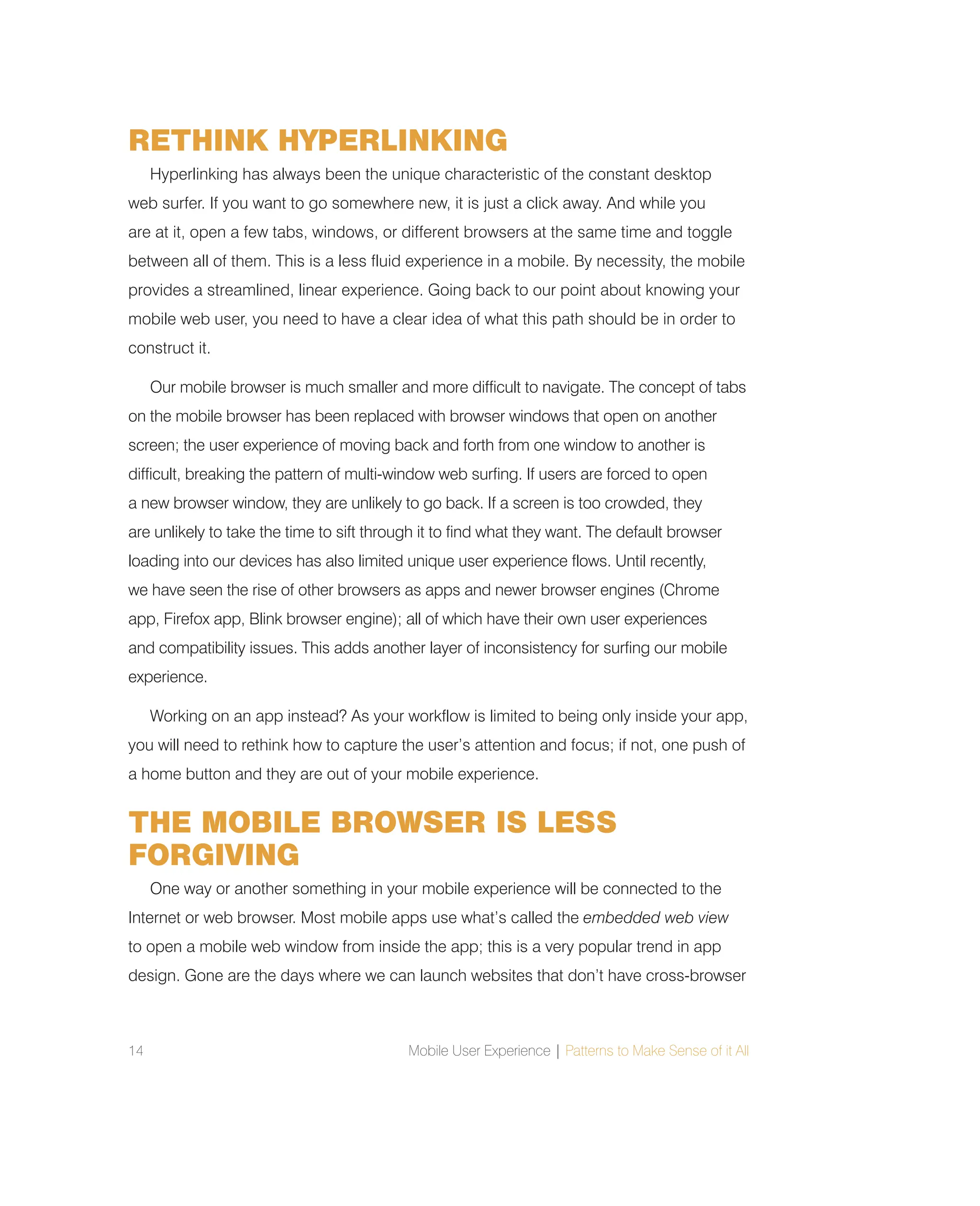 14 Mobile User Experience | Patterns to Make Sense of it All
RETHINK HYPERLINKING
Hyperlinking has always been the unique characteristic of the constant desktop
web surfer. If you want to go somewhere new, it is just a click away. And while you
are at it, open a few tabs, windows, or different browsers at the same time and toggle
between all of them. This is a less fluid experience in a mobile. By necessity, the mobile
provides a streamlined, linear experience. Going back to our point about knowing your
mobile web user, you need to have a clear idea of what this path should be in order to
construct it.
Our mobile browser is much smaller and more difficult to navigate. The concept of tabs
on the mobile browser has been replaced with browser windows that open on another
screen; the user experience of moving back and forth from one window to another is
difficult, breaking the pattern of multi-window web surfing. If users are forced to open
a new browser window, they are unlikely to go back. If a screen is too crowded, they
are unlikely to take the time to sift through it to find what they want. The default browser
loading into our devices has also limited unique user experience flows. Until recently,
we have seen the rise of other browsers as apps and newer browser engines (Chrome
app, Firefox app, Blink browser engine); all of which have their own user experiences
and compatibility issues. This adds another layer of inconsistency for surfing our mobile
experience.
Working on an app instead? As your workflow is limited to being only inside your app,
you will need to rethink how to capture the user’s attention and focus; if not, one push of
a home button and they are out of your mobile experience.
THE MOBILE BROWSER IS LESS
FORGIVING
One way or another something in your mobile experience will be connected to the
Internet or web browser. Most mobile apps use what’s called the embedded web view
to open a mobile web window from inside the app; this is a very popular trend in app
design. Gone are the days where we can launch websites that don’t have cross-browser
 