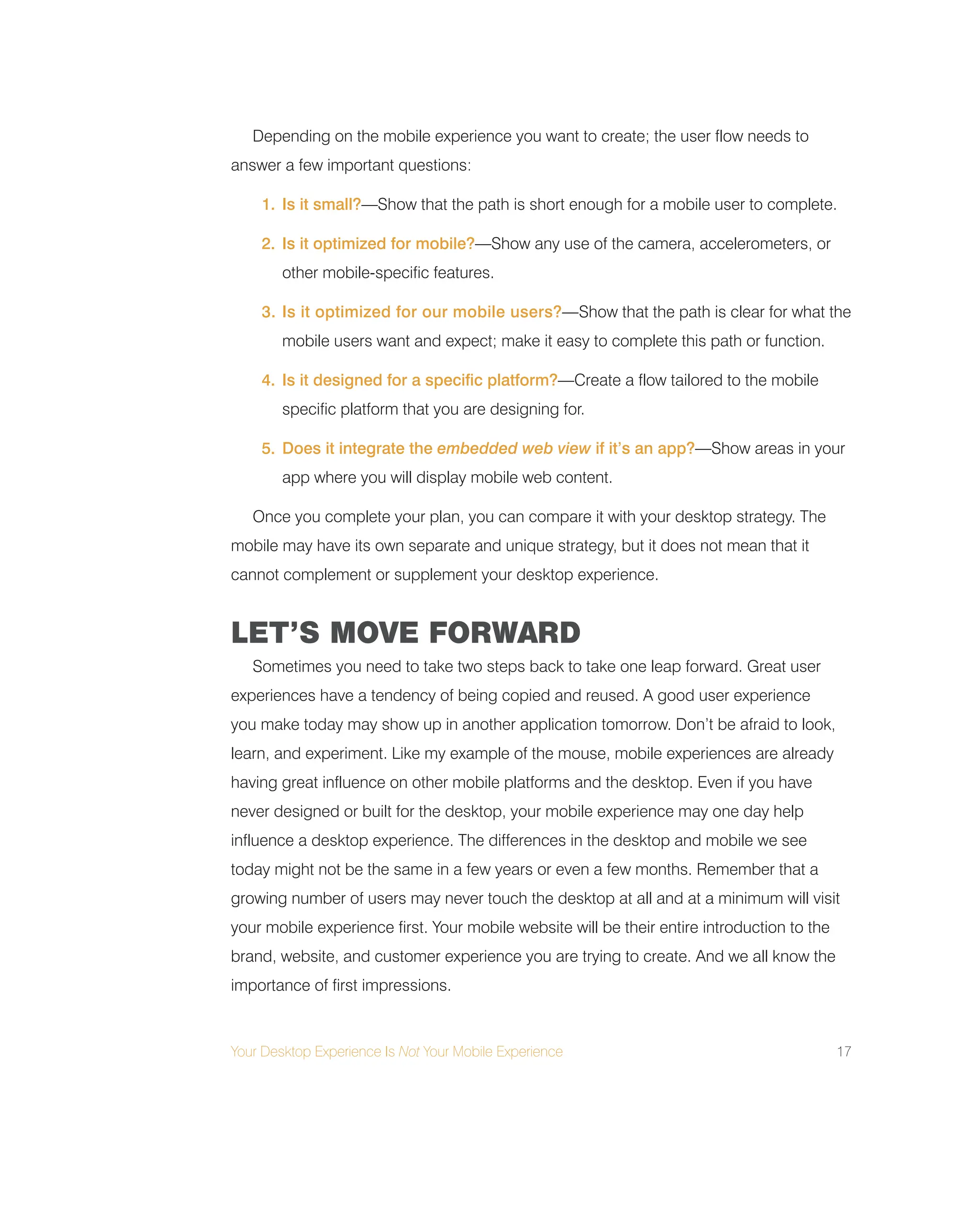 Your Desktop Experience Is Not Your Mobile Experience 17
Depending on the mobile experience you want to create; the user flow needs to
answer a few important questions:
1. Is it small?—Show that the path is short enough for a mobile user to complete.
2. Is it optimized for mobile?—Show any use of the camera, accelerometers, or
other mobile-specific features.
3. Is it optimized for our mobile users?—Show that the path is clear for what the
mobile users want and expect; make it easy to complete this path or function.
4. Is it designed for a specific platform?—Create a flow tailored to the mobile
specific platform that you are designing for.
5. Does it integrate the embedded web view if it’s an app?—Show areas in your
app where you will display mobile web content.
Once you complete your plan, you can compare it with your desktop strategy. The
mobile may have its own separate and unique strategy, but it does not mean that it
cannot complement or supplement your desktop experience.
LET’S MOVE FORWARD
Sometimes you need to take two steps back to take one leap forward. Great user
experiences have a tendency of being copied and reused. A good user experience
you make today may show up in another application tomorrow. Don’t be afraid to look,
learn, and experiment. Like my example of the mouse, mobile experiences are already
having great influence on other mobile platforms and the desktop. Even if you have
never designed or built for the desktop, your mobile experience may one day help
influence a desktop experience. The differences in the desktop and mobile we see
today might not be the same in a few years or even a few months. Remember that a
growing number of users may never touch the desktop at all and at a minimum will visit
your mobile experience first. Your mobile website will be their entire introduction to the
brand, website, and customer experience you are trying to create. And we all know the
importance of first impressions.
 