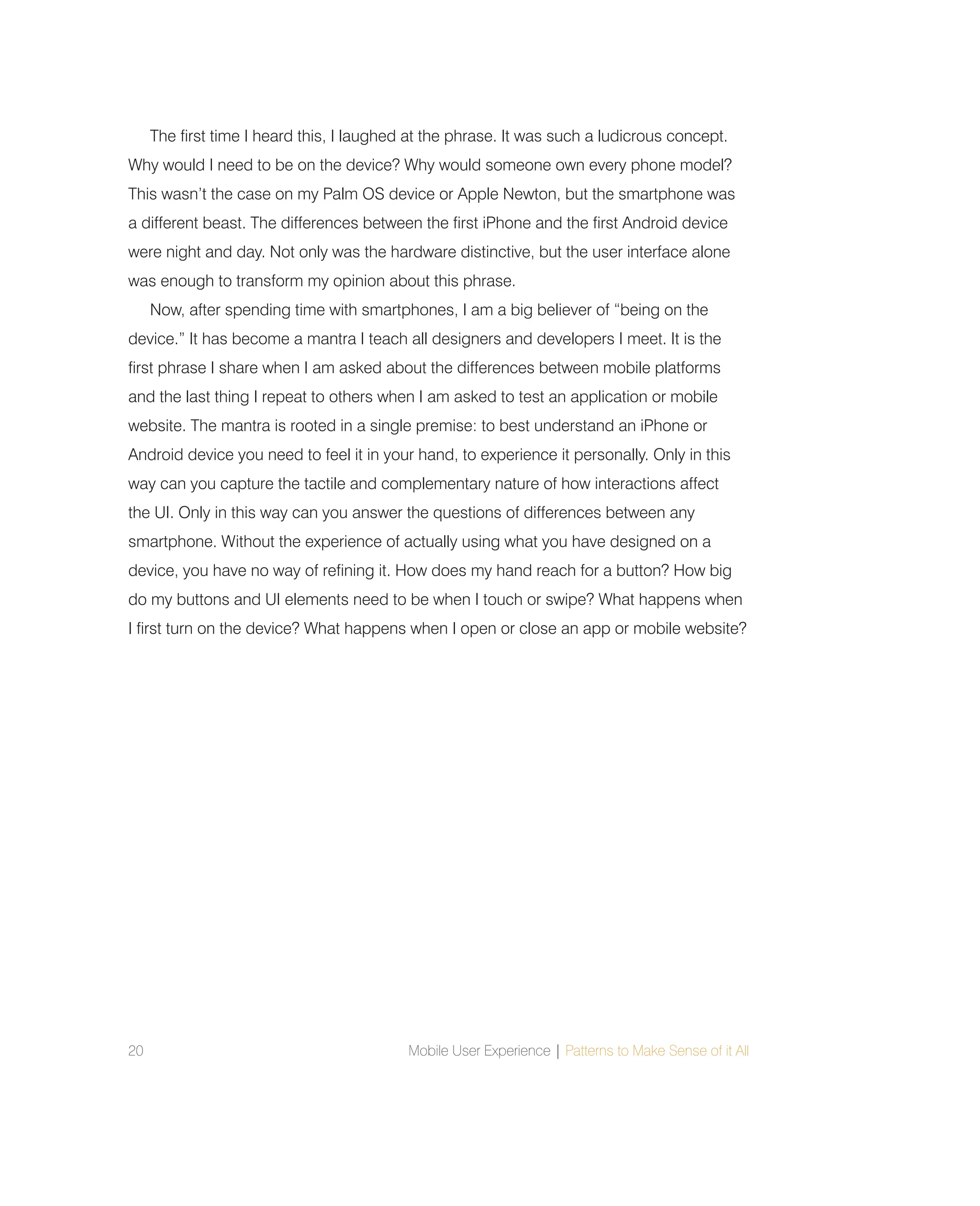 20 Mobile User Experience | Patterns to Make Sense of it All
The first time I heard this, I laughed at the phrase. It was such a ludicrous concept.
Why would I need to be on the device? Why would someone own every phone model?
This wasn’t the case on my Palm OS device or Apple Newton, but the smartphone was
a different beast. The differences between the first iPhone and the first Android device
were night and day. Not only was the hardware distinctive, but the user interface alone
was enough to transform my opinion about this phrase.
Now, after spending time with smartphones, I am a big believer of “being on the
device.” It has become a mantra I teach all designers and developers I meet. It is the
first phrase I share when I am asked about the differences between mobile platforms
and the last thing I repeat to others when I am asked to test an application or mobile
website. The mantra is rooted in a single premise: to best understand an iPhone or
Android device you need to feel it in your hand, to experience it personally. Only in this
way can you capture the tactile and complementary nature of how interactions affect
the UI. Only in this way can you answer the questions of differences between any
smartphone. Without the experience of actually using what you have designed on a
device, you have no way of refining it. How does my hand reach for a button? How big
do my buttons and UI elements need to be when I touch or swipe? What happens when
I first turn on the device? What happens when I open or close an app or mobile website?
 