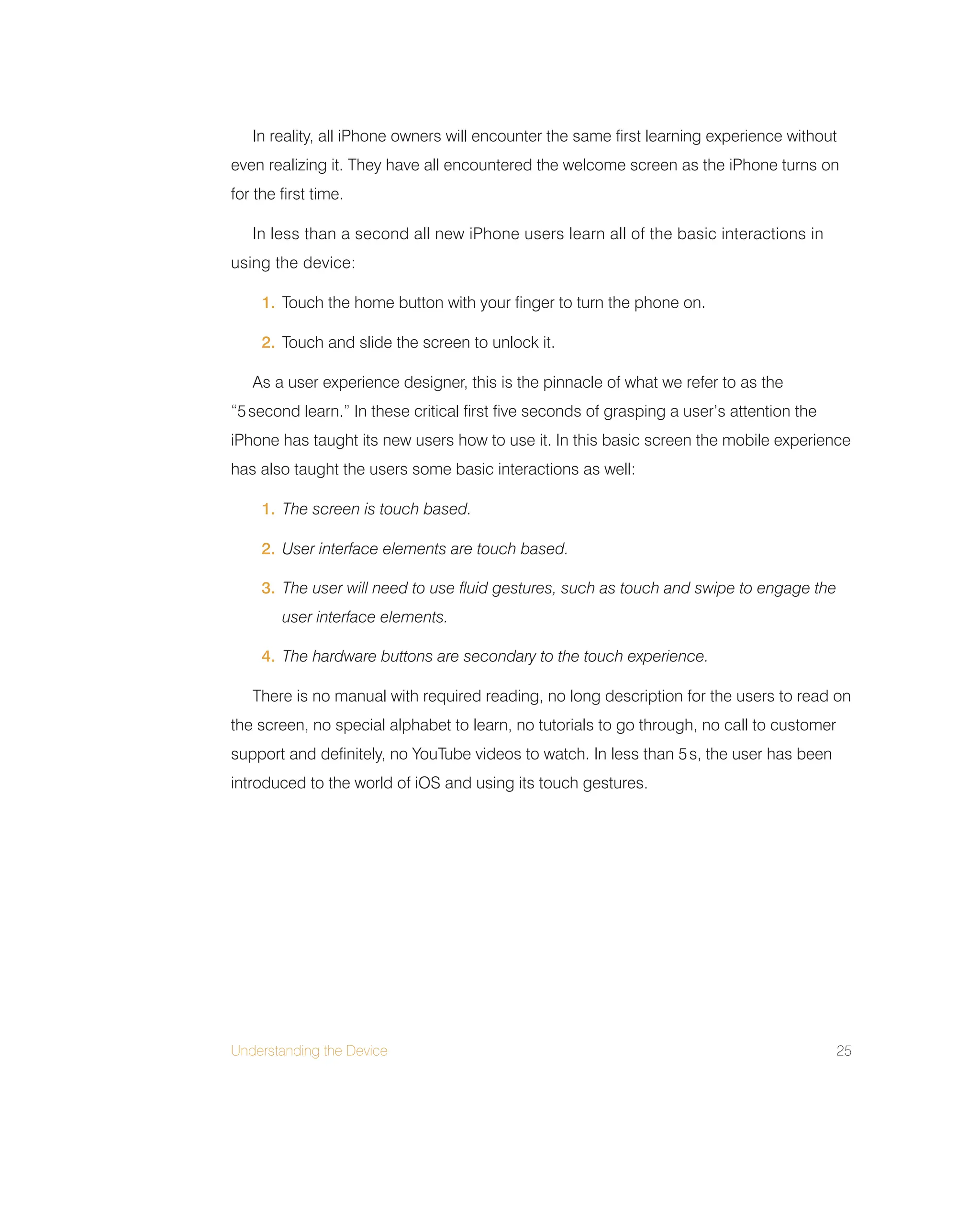 Understanding the Device 25
In reality, all iPhone owners will encounter the same first learning experience without
even realizing it. They have all encountered the welcome screen as the iPhone turns on
for the first time.
In less than a second all new iPhone users learn all of the basic interactions in
using the device:
1. Touch the home button with your finger to turn the phone on.
2. Touch and slide the screen to unlock it.
As a user experience designer, this is the pinnacle of what we refer to as the
“5second learn.” In these critical first five seconds of grasping a user’s attention the
iPhone has taught its new users how to use it. In this basic screen the mobile experience
has also taught the users some basic interactions as well:
1. The screen is touch based.
2. User interface elements are touch based.
3. The user will need to use fluid gestures, such as touch and swipe to engage the
user interface elements.
4. The hardware buttons are secondary to the touch experience.
There is no manual with required reading, no long description for the users to read on
the screen, no special alphabet to learn, no tutorials to go through, no call to customer
support and definitely, no YouTube videos to watch. In less than 5s, the user has been
introduced to the world of iOS and using its touch gestures.
 
