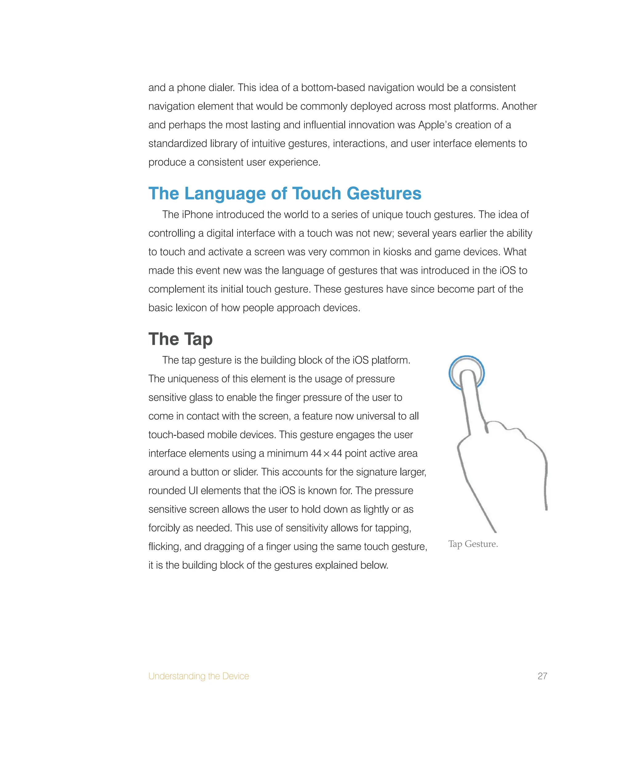 Understanding the Device 27
and a phone dialer. This idea of a bottom-based navigation would be a consistent
navigation element that would be commonly deployed across most platforms. Another
and perhaps the most lasting and influential innovation was Apple’s creation of a
standardized library of intuitive gestures, interactions, and user interface elements to
produce a consistent user experience.
The Language of Touch Gestures
The iPhone introduced the world to a series of unique touch gestures. The idea of
controlling a digital interface with a touch was not new; several years earlier the ability
to touch and activate a screen was very common in kiosks and game devices. What
made this event new was the language of gestures that was introduced in the iOS to
complement its initial touch gesture. These gestures have since become part of the
basic lexicon of how people approach devices.
The Tap
The tap gesture is the building block of the iOS platform.
The uniqueness of this element is the usage of pressure
sensitive glass to enable the finger pressure of the user to
come in contact with the screen, a feature now universal to all
touch-based mobile devices. This gesture engages the user
interface elements using a minimum 44 × 44 point active area
around a button or slider. This accounts for the signature larger,
rounded UI elements that the iOS is known for. The pressure
sensitive screen allows the user to hold down as lightly or as
forcibly as needed. This use of sensitivity allows for tapping,
flicking, and dragging of a finger using the same touch gesture,
it is the building block of the gestures explained below.
Tap Gesture.
 