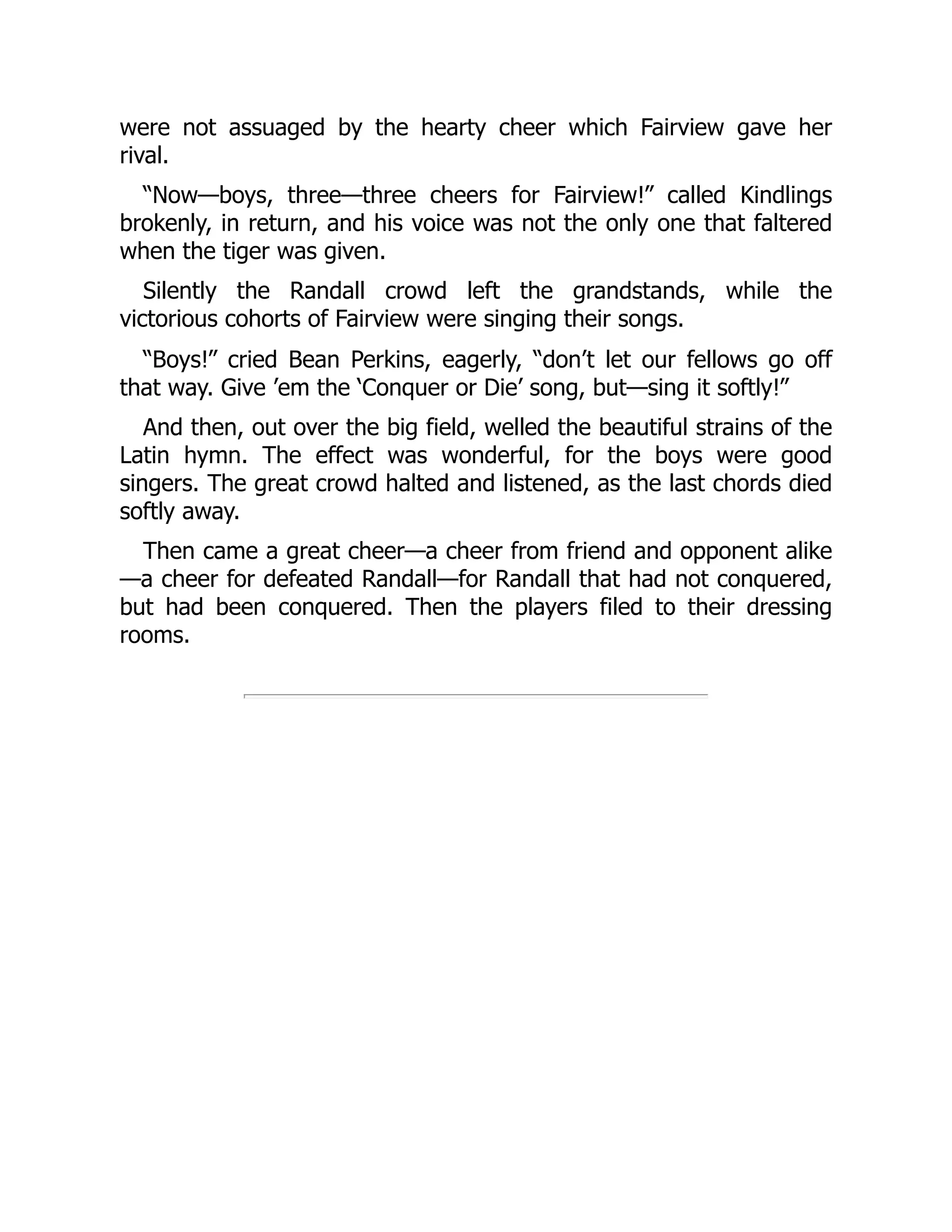 were not assuaged by the hearty cheer which Fairview gave her
rival.
“Now—boys, three—three cheers for Fairview!” called Kindlings
brokenly, in return, and his voice was not the only one that faltered
when the tiger was given.
Silently the Randall crowd left the grandstands, while the
victorious cohorts of Fairview were singing their songs.
“Boys!” cried Bean Perkins, eagerly, “don’t let our fellows go off
that way. Give ’em the ‘Conquer or Die’ song, but—sing it softly!”
And then, out over the big field, welled the beautiful strains of the
Latin hymn. The effect was wonderful, for the boys were good
singers. The great crowd halted and listened, as the last chords died
softly away.
Then came a great cheer—a cheer from friend and opponent alike
—a cheer for defeated Randall—for Randall that had not conquered,
but had been conquered. Then the players filed to their dressing
rooms.
 