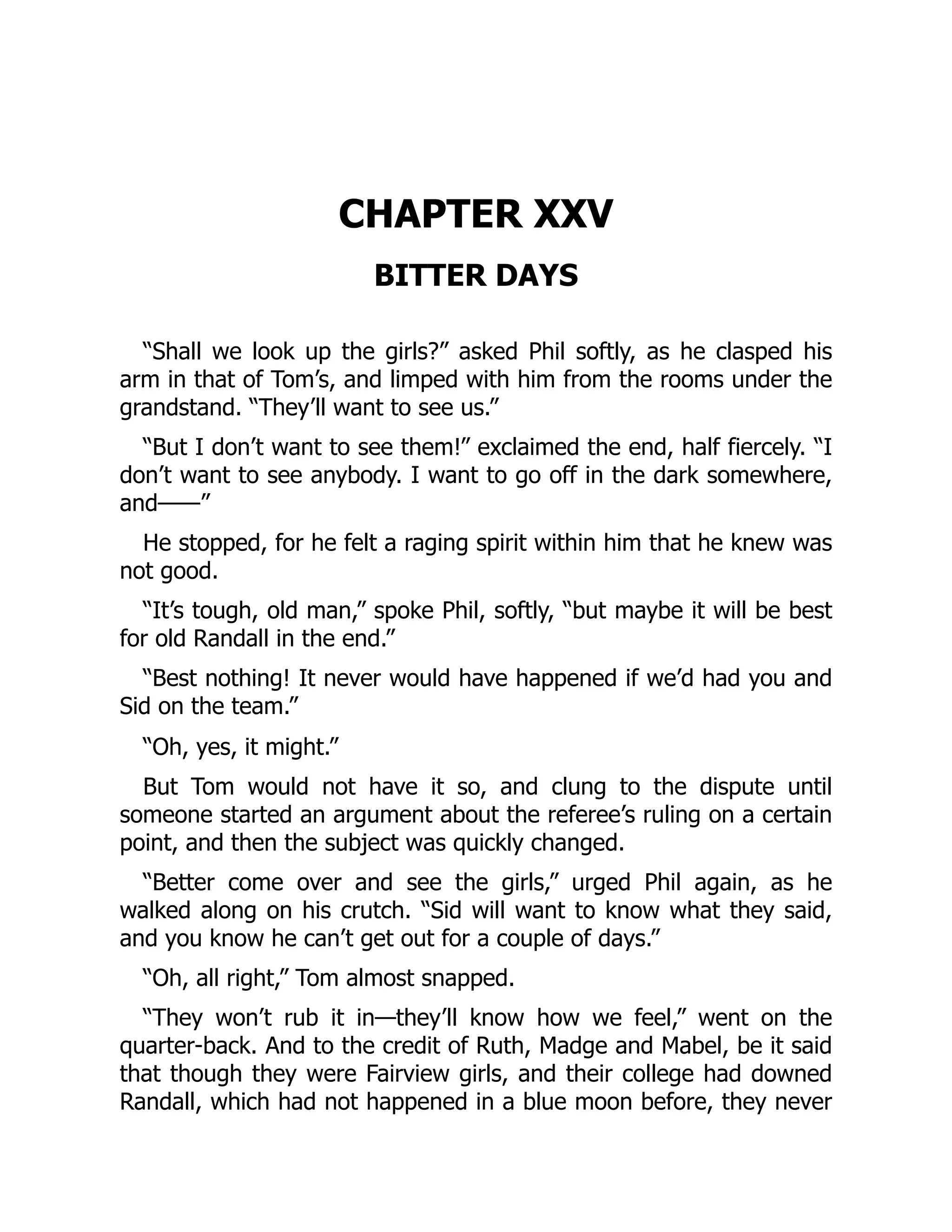 CHAPTER XXV
BITTER DAYS
“Shall we look up the girls?” asked Phil softly, as he clasped his
arm in that of Tom’s, and limped with him from the rooms under the
grandstand. “They’ll want to see us.”
“But I don’t want to see them!” exclaimed the end, half fiercely. “I
don’t want to see anybody. I want to go off in the dark somewhere,
and——”
He stopped, for he felt a raging spirit within him that he knew was
not good.
“It’s tough, old man,” spoke Phil, softly, “but maybe it will be best
for old Randall in the end.”
“Best nothing! It never would have happened if we’d had you and
Sid on the team.”
“Oh, yes, it might.”
But Tom would not have it so, and clung to the dispute until
someone started an argument about the referee’s ruling on a certain
point, and then the subject was quickly changed.
“Better come over and see the girls,” urged Phil again, as he
walked along on his crutch. “Sid will want to know what they said,
and you know he can’t get out for a couple of days.”
“Oh, all right,” Tom almost snapped.
“They won’t rub it in—they’ll know how we feel,” went on the
quarter-back. And to the credit of Ruth, Madge and Mabel, be it said
that though they were Fairview girls, and their college had downed
Randall, which had not happened in a blue moon before, they never
 