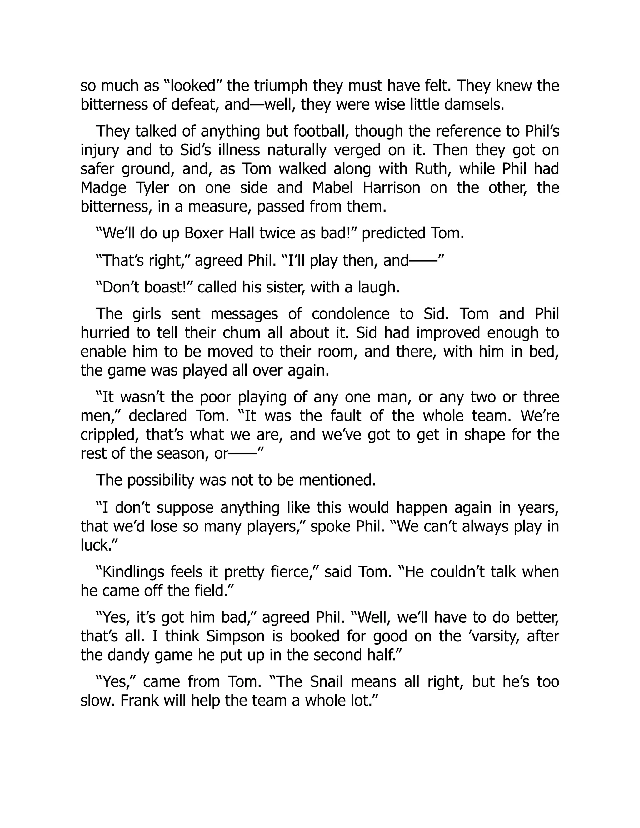 so much as “looked” the triumph they must have felt. They knew the
bitterness of defeat, and—well, they were wise little damsels.
They talked of anything but football, though the reference to Phil’s
injury and to Sid’s illness naturally verged on it. Then they got on
safer ground, and, as Tom walked along with Ruth, while Phil had
Madge Tyler on one side and Mabel Harrison on the other, the
bitterness, in a measure, passed from them.
“We’ll do up Boxer Hall twice as bad!” predicted Tom.
“That’s right,” agreed Phil. “I’ll play then, and——”
“Don’t boast!” called his sister, with a laugh.
The girls sent messages of condolence to Sid. Tom and Phil
hurried to tell their chum all about it. Sid had improved enough to
enable him to be moved to their room, and there, with him in bed,
the game was played all over again.
“It wasn’t the poor playing of any one man, or any two or three
men,” declared Tom. “It was the fault of the whole team. We’re
crippled, that’s what we are, and we’ve got to get in shape for the
rest of the season, or——”
The possibility was not to be mentioned.
“I don’t suppose anything like this would happen again in years,
that we’d lose so many players,” spoke Phil. “We can’t always play in
luck.”
“Kindlings feels it pretty fierce,” said Tom. “He couldn’t talk when
he came off the field.”
“Yes, it’s got him bad,” agreed Phil. “Well, we’ll have to do better,
that’s all. I think Simpson is booked for good on the ’varsity, after
the dandy game he put up in the second half.”
“Yes,” came from Tom. “The Snail means all right, but he’s too
slow. Frank will help the team a whole lot.”
 
