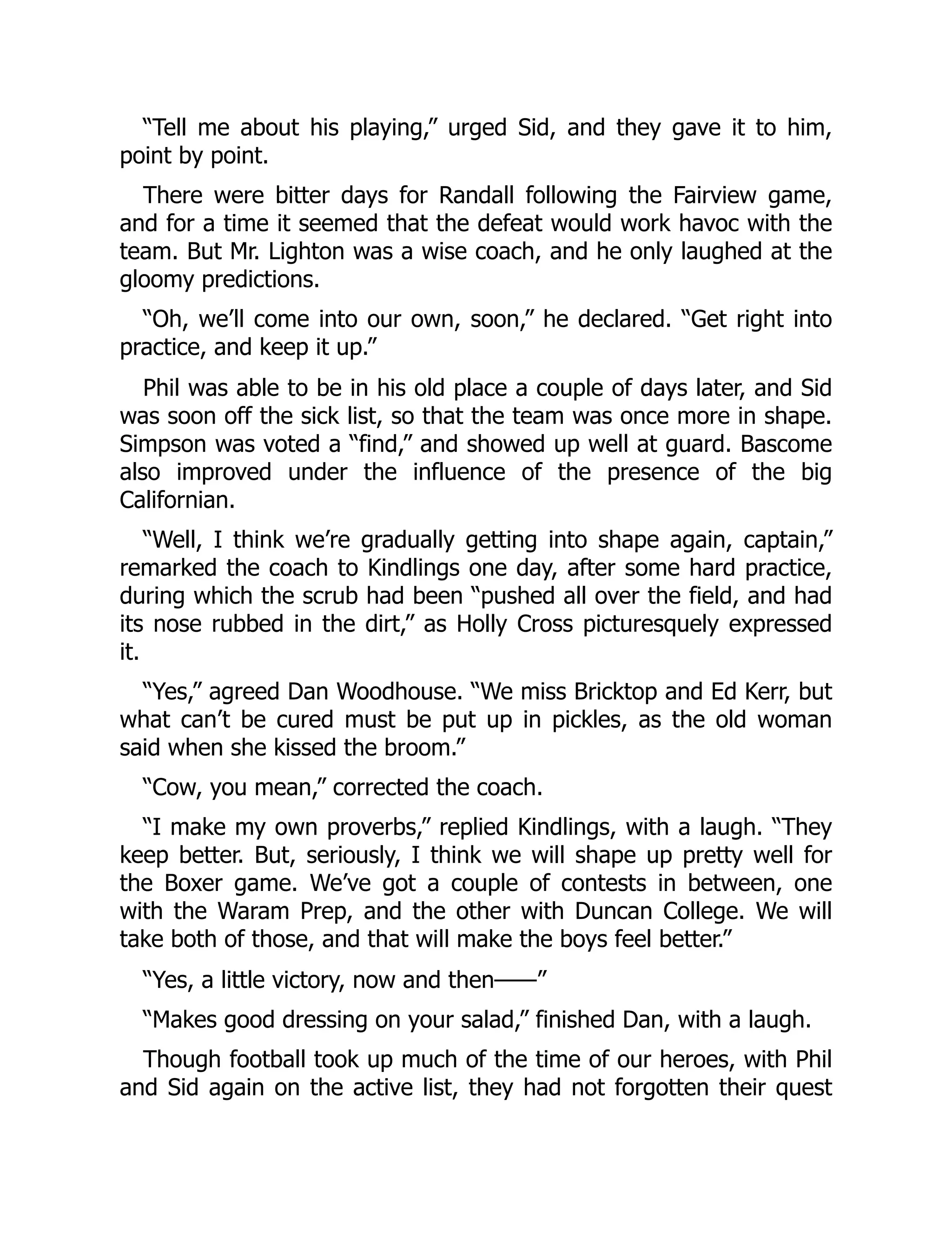 “Tell me about his playing,” urged Sid, and they gave it to him,
point by point.
There were bitter days for Randall following the Fairview game,
and for a time it seemed that the defeat would work havoc with the
team. But Mr. Lighton was a wise coach, and he only laughed at the
gloomy predictions.
“Oh, we’ll come into our own, soon,” he declared. “Get right into
practice, and keep it up.”
Phil was able to be in his old place a couple of days later, and Sid
was soon off the sick list, so that the team was once more in shape.
Simpson was voted a “find,” and showed up well at guard. Bascome
also improved under the influence of the presence of the big
Californian.
“Well, I think we’re gradually getting into shape again, captain,”
remarked the coach to Kindlings one day, after some hard practice,
during which the scrub had been “pushed all over the field, and had
its nose rubbed in the dirt,” as Holly Cross picturesquely expressed
it.
“Yes,” agreed Dan Woodhouse. “We miss Bricktop and Ed Kerr, but
what can’t be cured must be put up in pickles, as the old woman
said when she kissed the broom.”
“Cow, you mean,” corrected the coach.
“I make my own proverbs,” replied Kindlings, with a laugh. “They
keep better. But, seriously, I think we will shape up pretty well for
the Boxer game. We’ve got a couple of contests in between, one
with the Waram Prep, and the other with Duncan College. We will
take both of those, and that will make the boys feel better.”
“Yes, a little victory, now and then——”
“Makes good dressing on your salad,” finished Dan, with a laugh.
Though football took up much of the time of our heroes, with Phil
and Sid again on the active list, they had not forgotten their quest
 