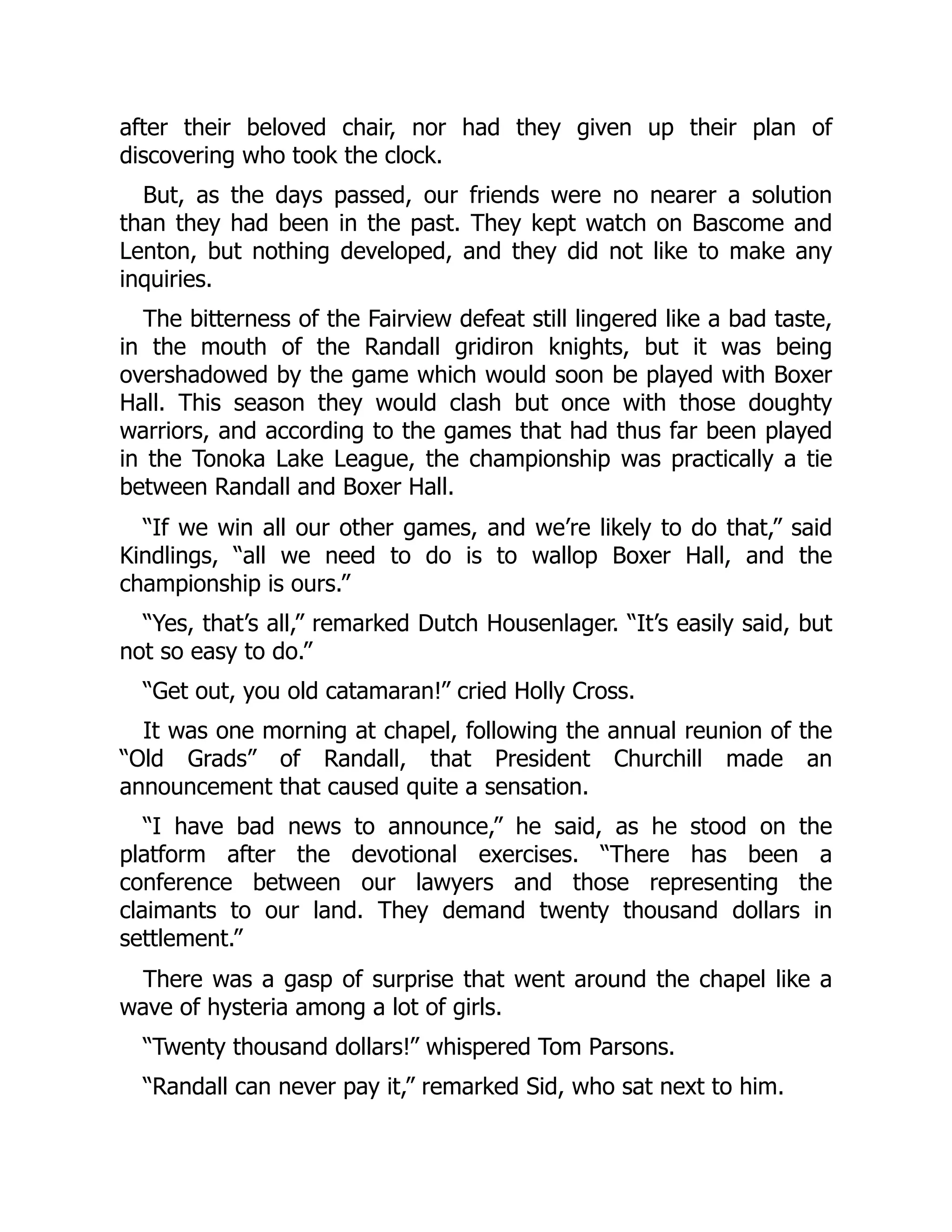 after their beloved chair, nor had they given up their plan of
discovering who took the clock.
But, as the days passed, our friends were no nearer a solution
than they had been in the past. They kept watch on Bascome and
Lenton, but nothing developed, and they did not like to make any
inquiries.
The bitterness of the Fairview defeat still lingered like a bad taste,
in the mouth of the Randall gridiron knights, but it was being
overshadowed by the game which would soon be played with Boxer
Hall. This season they would clash but once with those doughty
warriors, and according to the games that had thus far been played
in the Tonoka Lake League, the championship was practically a tie
between Randall and Boxer Hall.
“If we win all our other games, and we’re likely to do that,” said
Kindlings, “all we need to do is to wallop Boxer Hall, and the
championship is ours.”
“Yes, that’s all,” remarked Dutch Housenlager. “It’s easily said, but
not so easy to do.”
“Get out, you old catamaran!” cried Holly Cross.
It was one morning at chapel, following the annual reunion of the
“Old Grads” of Randall, that President Churchill made an
announcement that caused quite a sensation.
“I have bad news to announce,” he said, as he stood on the
platform after the devotional exercises. “There has been a
conference between our lawyers and those representing the
claimants to our land. They demand twenty thousand dollars in
settlement.”
There was a gasp of surprise that went around the chapel like a
wave of hysteria among a lot of girls.
“Twenty thousand dollars!” whispered Tom Parsons.
“Randall can never pay it,” remarked Sid, who sat next to him.
 